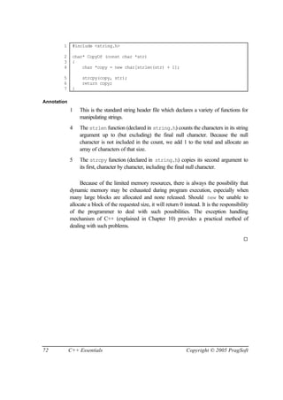 1     #include <string.h>

        2     char* CopyOf (const char *str)
        3     {
        4         char *copy = new char[strlen(str) + 1];

        5          strcpy(copy, str);
        6          return copy;
        7     }

Annotation
             1    This is the standard string header file which declares a variety of functions for
                  manipulating strings.
             4    The strlen function (declared in string.h) counts the characters in its string
                  argument up to (but excluding) the final null character. Because the null
                  character is not included in the count, we add 1 to the total and allocate an
                  array of characters of that size.
             5    The strcpy function (declared in string.h) copies its second argument to
                  its first, character by character, including the final null character.

                  Because of the limited memory resources, there is always the possibility that
             dynamic memory may be exhausted during program execution, especially when
             many large blocks are allocated and none released. Should new be unable to
             allocate a block of the requested size, it will return 0 instead. It is the responsibility
             of the programmer to deal with such possibilities. The exception handling
             mechanism of C++ (explained in Chapter 10) provides a practical method of
             dealing with such problems.

                                                                                                    ¨




72           C++ Essentials                                            Copyright © 2005 PragSoft
 