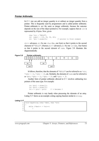 Pointer Arithmetic

             In C++ one can add an integer quantity to or subtract an integer quantity from a
             pointer. This is frequently used by programmers and is called pointer arithmetic.
             Pointer arithmetic is not the same as integer arithmetic, because the outcome
             depends on the size of the object pointed to. For example, suppose that an int is
             represented by 4 bytes. Now, given
                      char *str = "HELLO";
                      int nums[] = {10, 20, 30, 40};
                      int *ptr = &nums[0];           // pointer to first element

             str++ advances str by one char (i.e., one byte) so that it points to the second
             character of "HELLO", whereas ptr++ advances ptr by one int (i.e., four bytes)
             so that it points to the second element of nums. Figure 5.8 illustrates this
             diagrammatically.

Figure 5.8      Pointer arithmetic.
                       H E L L O 0           10           20       30     40



                str                   ptr

                      str++                        ptr++


                 It follows, therefore, that the elements of "HELLO" can be referred to as *str,
             *(str + 1), *(str + 2), etc. Similarly, the elements of nums can be referred to
             as *ptr, *(ptr + 1), *(ptr + 2), and *(ptr + 3).
                 Another form of pointer arithmetic allowed in C++ involves subtracting two
             pointers of the same type. For example:
                      int *ptr1 = &nums[1];
                      int *ptr2 = &nums[3];
                      int n = ptr2 - ptr1;         // n becomes 2

                  Pointer arithmetic is very handy when processing the elements of an array.
             Listing 5.17 shows as an example a string copying function similar to strcpy.

Listing 5.17
          1 void CopyString (char *dest, char *src)
          2 {
          3     while (*dest++ = *src++)
          4         ;
          5 }




www.pragsoft.com                      Chapter 5: Arrays, Pointers, and References            73
 