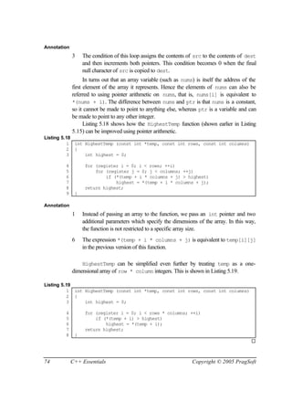 Annotation
             3    The condition of this loop assigns the contents of src to the contents of dest
                  and then increments both pointers. This condition becomes 0 when the final
                  null character of src is copied to dest.
                   In turns out that an array variable (such as nums) is itself the address of the
             first element of the array it represents. Hence the elements of nums can also be
             referred to using pointer arithmetic on nums, that is, nums[i] is equivalent to
             *(nums + i). The difference between nums and ptr is that nums is a constant,
             so it cannot be made to point to anything else, whereas ptr is a variable and can
             be made to point to any other integer.
                   Listing 5.18 shows how the HighestTemp function (shown earlier in Listing
             5.15) can be improved using pointer arithmetic.
Listing 5.18
          1 int HighestTemp (const int *temp, const int rows, const int columns)
          2 {
          3     int highest = 0;

        4          for (register i = 0; i < rows; ++i)
        5              for (register j = 0; j < columns; ++j)
        6                  if (*(temp + i * columns + j) > highest)
        7                      highest = *(temp + i * columns + j);
        8          return highest;
        9     }

Annotation
             1    Instead of passing an array to the function, we pass an int pointer and two
                  additional parameters which specify the dimensions of the array. In this way,
                  the function is not restricted to a specific array size.
             6    The expression *(temp + i * columns + j) is equivalent to temp[i][j]
                  in the previous version of this function.

                 HighestTemp can be simplified even further by treating temp as a one-
             dimensional array of row * column integers. This is shown in Listing 5.19.

Listing 5.19
          1 int HighestTemp (const int *temp, const int rows, const int columns)
          2 {
          3     int highest = 0;

        4          for (register i = 0; i < rows * columns; ++i)
        5              if (*(temp + i) > highest)
        6                  highest = *(temp + i);
        7          return highest;
        8     }
                                                                                               ¨



74           C++ Essentials                                         Copyright © 2005 PragSoft
 