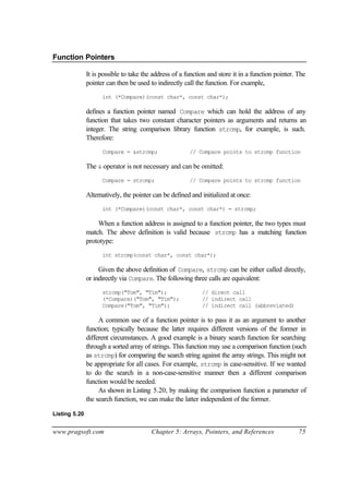 Function Pointers

               It is possible to take the address of a function and store it in a function pointer. The
               pointer can then be used to indirectly call the function. For example,
                     int (*Compare)(const char*, const char*);

               defines a function pointer named Compare which can hold the address of any
               function that takes two constant character pointers as arguments and returns an
               integer. The string comparison library function strcmp, for example, is such.
               Therefore:
                     Compare = &strcmp;                 // Compare points to strcmp function

               The & operator is not necessary and can be omitted:
                     Compare = strcmp;                  // Compare points to strcmp function

               Alternatively, the pointer can be defined and initialized at once:
                     int (*Compare)(const char*, const char*) = strcmp;

                   When a function address is assigned to a function pointer, the two types must
               match. The above definition is valid because strcmp has a matching function
               prototype:
                     int strcmp(const char*, const char*);

                    Given the above definition of Compare, strcmp can be either called directly,
               or indirectly via Compare. The following three calls are equivalent:
                     strcmp("Tom", "Tim");                   // direct call
                     (*Compare)("Tom", "Tim");               // indirect call
                     Compare("Tom", "Tim");                  // indirect call (abbreviated)

                    A common use of a function pointer is to pass it as an argument to another
               function; typically because the latter requires different versions of the former in
               different circumstances. A good example is a binary search function for searching
               through a sorted array of strings. This function may use a comparison function (such
               as strcmp) for comparing the search string against the array strings. This might not
               be appropriate for all cases. For example, strcmp is case-sensitive. If we wanted
               to do the search in a non-case-sensitive manner then a different comparison
               function would be needed.
                    As shown in Listing 5.20, by making the comparison function a parameter of
               the search function, we can make the latter independent of the former.

Listing 5.20


www.pragsoft.com                         Chapter 5: Arrays, Pointers, and References                75
 
