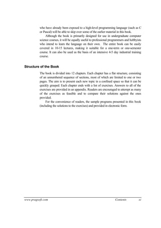 who have already been exposed to a high-level programming language (such as C
          or Pascal) will be able to skip over some of the earlier material in this book.
               Although the book is primarily designed for use in undergraduate computer
          science courses, it will be equally useful to professional programmers and hobbyists
          who intend to learn the language on their own. The entire book can be easily
          covered in 10-15 lectures, making it suitable for a one-term or one-semester
          course. It can also be used as the basis of an intensive 4-5 day industrial training
          course.


Structure of the Book
          The book is divided into 12 chapters. Each chapter has a flat structure, consisting
          of an unnumbered sequence of sections, most of which are limited to one or two
          pages. The aim is to present each new topic in a confined space so that it can be
          quickly grasped. Each chapter ends with a list of exercises. Answers to all of the
          exercises are provided in an appendix. Readers are encouraged to attempt as many
          of the exercises as feasible and to compare their solutions against the ones
          provided.
               For the convenience of readers, the sample programs presented in this book
          (including the solutions to the exercises) and provided in electronic form.




www.pragsoft.com                                                        Contents           xi
 