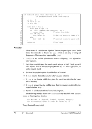 1     int BinSearch (char *item, char *table[], int n,
        2                    int (*Compare)(const char*, const char*))
        3     {
        4         int bot = 0;
        5         int top = n - 1;
        6         int mid, cmp;

        7          while (bot <= top) {
        8              mid = (bot + top) / 2;
        9              if ((cmp = Compare(item,table[mid])) == 0)
       10                  return mid;             // return item index
       11              else if (cmp < 0)
       12                  top = mid - 1;          // restrict search to lower half
       13              else
       14                  bot = mid + 1;          // restrict search to upper half
       15          }
       16          return -1;                      // not found
       17     }

Annotation
             1    Binary search is a well-known algorithm for searching through a sorted list of
                  items. The search list is denoted by table which is an array of strings of
                  dimension n. The search item is denoted by item.
             2    Compare is the function pointer to be used for comparing item against the
                  array elements.
             7    Each time round this loop, the search span is reduced by half. This is repeated
                  until the two ends of the search span (denoted by bot and top) collide, or
                  until a match is found.
             9    The item is compared against the middle item of the array.
             10 If item matches the middle item, the latter’s index is returned.
             11 If item is less than the middle item, then the search is restricted to the lower
                half of the array.
             14 If item is greater than the middle item, then the search is restricted to the
                upper half of the array.
             16 Returns -1 to indicate that there was no matching item.
                 The following example shows how BinSearch may be called with strcmp
             passed as the comparison function:
                   char *cities[] = {"Boston", "London", "Sydney", "Tokyo"};
                   cout << BinSearch("Sydney", cities, 4, strcmp) << 'n';

             This will output 2 as expected.                                                  ¨




76           C++ Essentials                                         Copyright © 2005 PragSoft
 