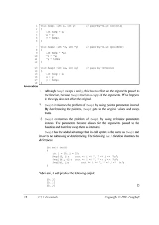 1     void Swap1 (int x, int y)             // pass-by-value (objects)
        2     {
        3         int temp = x;
        4         x = y;
        5         y = temp;
        6     }

        7     void Swap2 (int *x, int *y)           // pass-by-value (pointers)
        8     {
        9         int temp = *x;
       10         *x = *y;
       11         *y = temp;
       12     }

        13    void Swap3 (int &x, int &y)           // pass-by-reference
        14    {
        15        int temp = x;
        16        x = y;
        17        y = temp;
        18    }
Annotation
             1   Although Swap1 swaps x and y, this has no effect on the arguments passed to
                 the function, because Swap1 receives a copy of the arguments. What happens
                 to the copy does not affect the original.
             7   Swap2 overcomes the problem of Swap1 by using pointer parameters instead.
                 By dereferencing the pointers, Swap2 gets to the original values and swaps
                 them.
             13 Swap3 overcomes the problem of Swap1 by using reference parameters
                instead. The parameters become aliases for the arguments passed to the
                function and therefore swap them as intended.
                  Swap3 has the added advantage that its call syntax is the same as Swap1 and
             involves no addressing or dereferencing. The following main function illustrates the
             differences:

                   int main (void)
                   {
                       int i = 10, j = 20;
                       Swap1(i, j);    cout << i << ", " << j << 'n';
                       Swap2(&i, &j); cout << i << ", " << j << 'n';
                       Swap3(i, j);        cout << i << ", " << j << 'n';
                   }


             When run, it will produce the following output:
                   10, 20
                   20, 10
                   10, 20                                                                      ¨



78           C++ Essentials                                        Copyright © 2005 PragSoft
 
