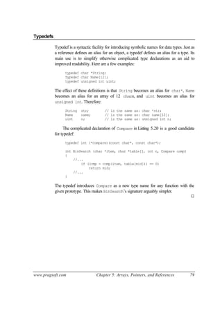 Typedefs

           Typedef is a syntactic facility for introducing symbolic names for data types. Just as
           a reference defines an alias for an object, a typedef defines an alias for a type. Its
           main use is to simplify otherwise complicated type declarations as an aid to
           improved readability. Here are a few examples:
                 typedef char *String;
                 Typedef char Name[12];
                 typedef unsigned int uint;

           The effect of these definitions is that String becomes an alias for char*, Name
           becomes an alias for an array of 12 chars, and uint becomes an alias for
           unsigned int. Therefore:

                 String    str;          // is the same as: char *str;
                 Name      name;         // is the same as: char name[12];
                 uint      n;            // is the same as: unsigned int n;

                The complicated declaration of Compare in Listing 5.20 is a good candidate
           for typedef:
                 typedef int (*Compare)(const char*, const char*);

                 int BinSearch (char *item, char *table[], int n, Compare comp)
                 {
                     //...
                         if ((cmp = comp(item, table[mid])) == 0)
                             return mid;
                     //...
                 }

           The typedef introduces Compare as a new type name for any function with the
           given prototype. This makes BinSearch’s signature arguably simpler.
                                                                                              ¨




www.pragsoft.com                    Chapter 5: Arrays, Pointers, and References               79
 
