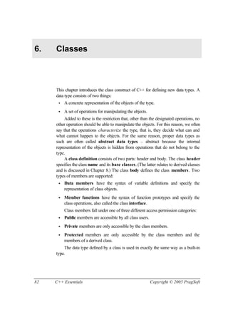 6.   Classes



     This chapter introduces the class construct of C++ for defining new data types. A
     data type consists of two things:
      •   A concrete representation of the objects of the type.
      •   A set of operations for manipulating the objects.
          Added to these is the restriction that, other than the designated operations, no
     other operation should be able to manipulate the objects. For this reason, we often
     say that the operations characterize the type, that is, they decide what can and
     what cannot happen to the objects. For the same reason, proper data types as
     such are often called abstract data types – abstract because the internal
     representation of the objects is hidden from operations that do not belong to the
     type.
          A class definition consists of two parts: header and body. The class header
     specifies the class name and its base classes. (The latter relates to derived classes
     and is discussed in Chapter 8.) The class body defines the class members. Two
     types of members are supported:
      •   Data members have the syntax of variable definitions and specify the
          representation of class objects.
      •   Member functions have the syntax of function prototypes and specify the
          class operations, also called the class interface.
          Class members fall under one of three different access permission categories:
      •   Public members are accessible by all class users.
      •   Private members are only accessible by the class members.
      •   Protected members are only accessible by the class members and the
          members of a derived class.
         The data type defined by a class is used in exactly the same way as a built-in
     type.




82   C++ Essentials                                           Copyright © 2005 PragSoft
 