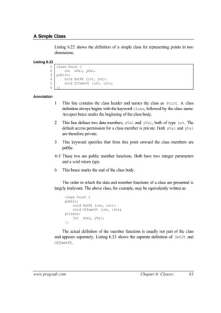 A Simple Class

             Listing 6.22 shows the definition of a simple class for representing points in two
             dimensions.

Listing 6.22
          1 class Point {
          2     int xVal, yVal;
          3 public:
          4     void SetPt (int, int);
          5     void OffsetPt (int, int);
          6 };

Annotation
             1   This line contains the class header and names the class as Point. A class
                 definition always begins with the keyword class, followed by the class name.
                 An open brace marks the beginning of the class body.
             2   This line defines two data members, xVal and yVal, both of type int. The
                 default access permission for a class member is private. Both xVal and yVal
                 are therefore private.
             3   This keyword specifies that from this point onward the class members are
                 public.
             4-5 These two are public member functions. Both have two integer parameters
                 and a void return type.
             6   This brace marks the end of the class body.

                  The order in which the data and member functions of a class are presented is
             largely irrelevant. The above class, for example, may be equivalently written as:
                   class Point {
                   public:
                       void SetPt (int, int);
                       void OffsetPt (int, int);
                   private:
                       int xVal, yVal;
                   };

                 The actual definition of the member functions is usually not part of the class
             and appears separately. Listing 6.23 shows the separate definition of SetPt and
             OffsetPt.




www.pragsoft.com                                               Chapter 6: Classes           83
 