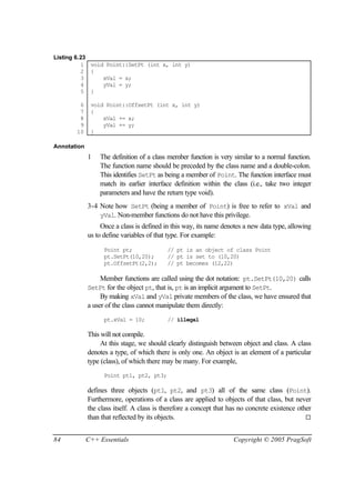 Listing 6.23
          1 void Point::SetPt (int x, int y)
          2 {
          3     xVal = x;
          4     yVal = y;
          5 }

        6     void Point::OffsetPt (int x, int y)
        7     {
        8         xVal += x;
        9         yVal += y;
       10     }

Annotation
             1   The definition of a class member function is very similar to a normal function.
                 The function name should be preceded by the class name and a double-colon.
                 This identifies SetPt as being a member of Point. The function interface must
                 match its earlier interface definition within the class (i.e., take two integer
                 parameters and have the return type void).
             3-4 Note how SetPt (being a member of Point) is free to refer to xVal and
                 yVal. Non-member functions do not have this privilege.
                  Once a class is defined in this way, its name denotes a new data type, allowing
             us to define variables of that type. For example:

                   Point pt;               // pt is an object of class Point
                   pt.SetPt(10,20);        // pt is set to (10,20)
                   pt.OffsetPt(2,2);       // pt becomes (12,22)

                  Member functions are called using the dot notation: pt.SetPt(10,20) calls
             SetPt for the object pt, that is, pt is an implicit argument to SetPt.
                  By making xVal and yVal private members of the class, we have ensured that
             a user of the class cannot manipulate them directly:
                   pt.xVal = 10;           // illegal

             This will not compile.
                  At this stage, we should clearly distinguish between object and class. A class
             denotes a type, of which there is only one. An object is an element of a particular
             type (class), of which there may be many. For example,
                   Point pt1, pt2, pt3;

             defines three objects (pt1, pt2, and pt3) all of the same class (Point).
             Furthermore, operations of a class are applied to objects of that class, but never
             the class itself. A class is therefore a concept that has no concrete existence other
             than that reflected by its objects.                                                ¨


84           C++ Essentials                                         Copyright © 2005 PragSoft
 