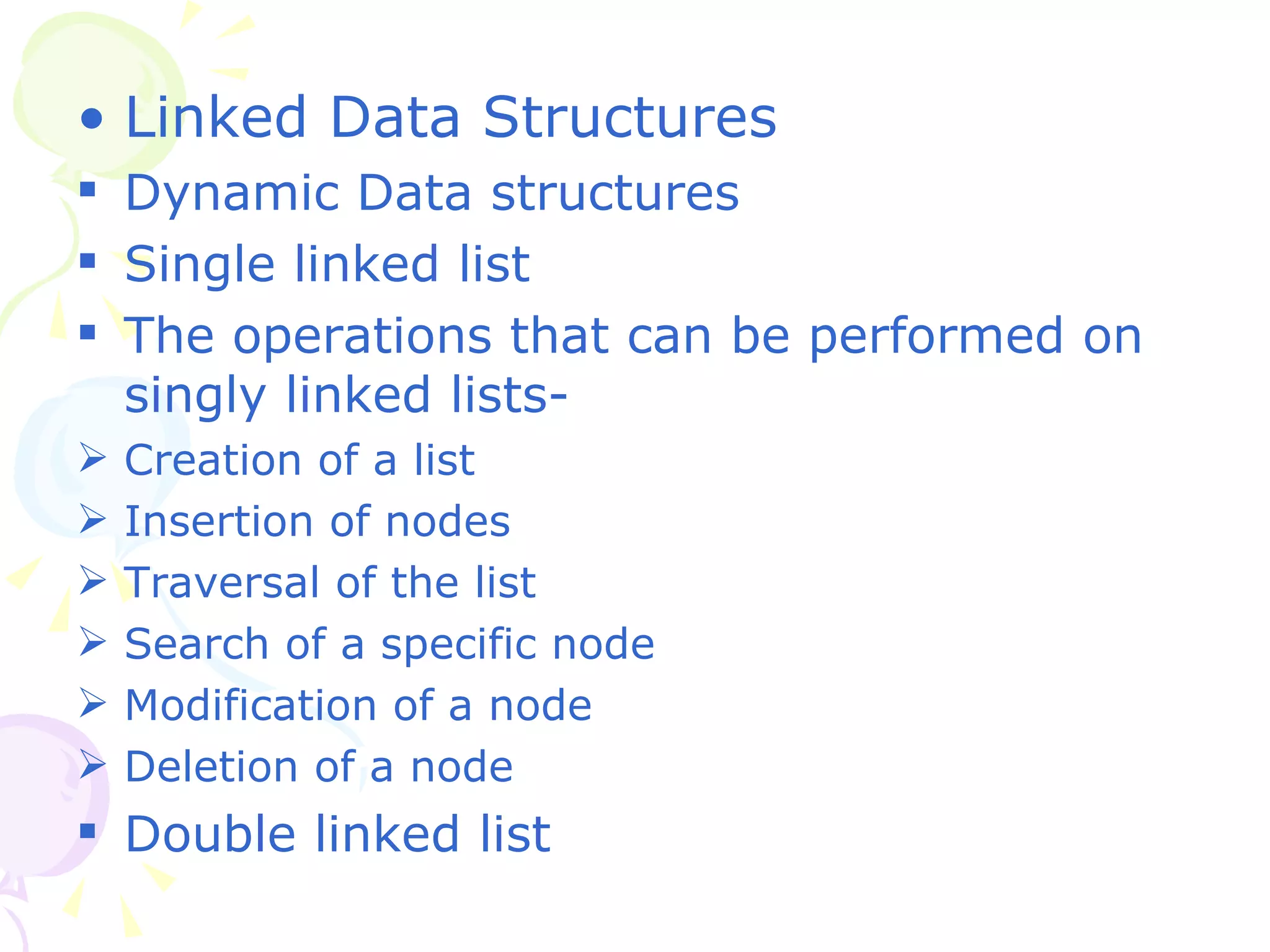 Linked Data Structures Dynamic Data structures Single linked list The operations that can be performed on singly linked lists- Creation of a list Insertion of nodes Traversal of the list Search of a specific node Modification of a node Deletion of a node Double linked list 