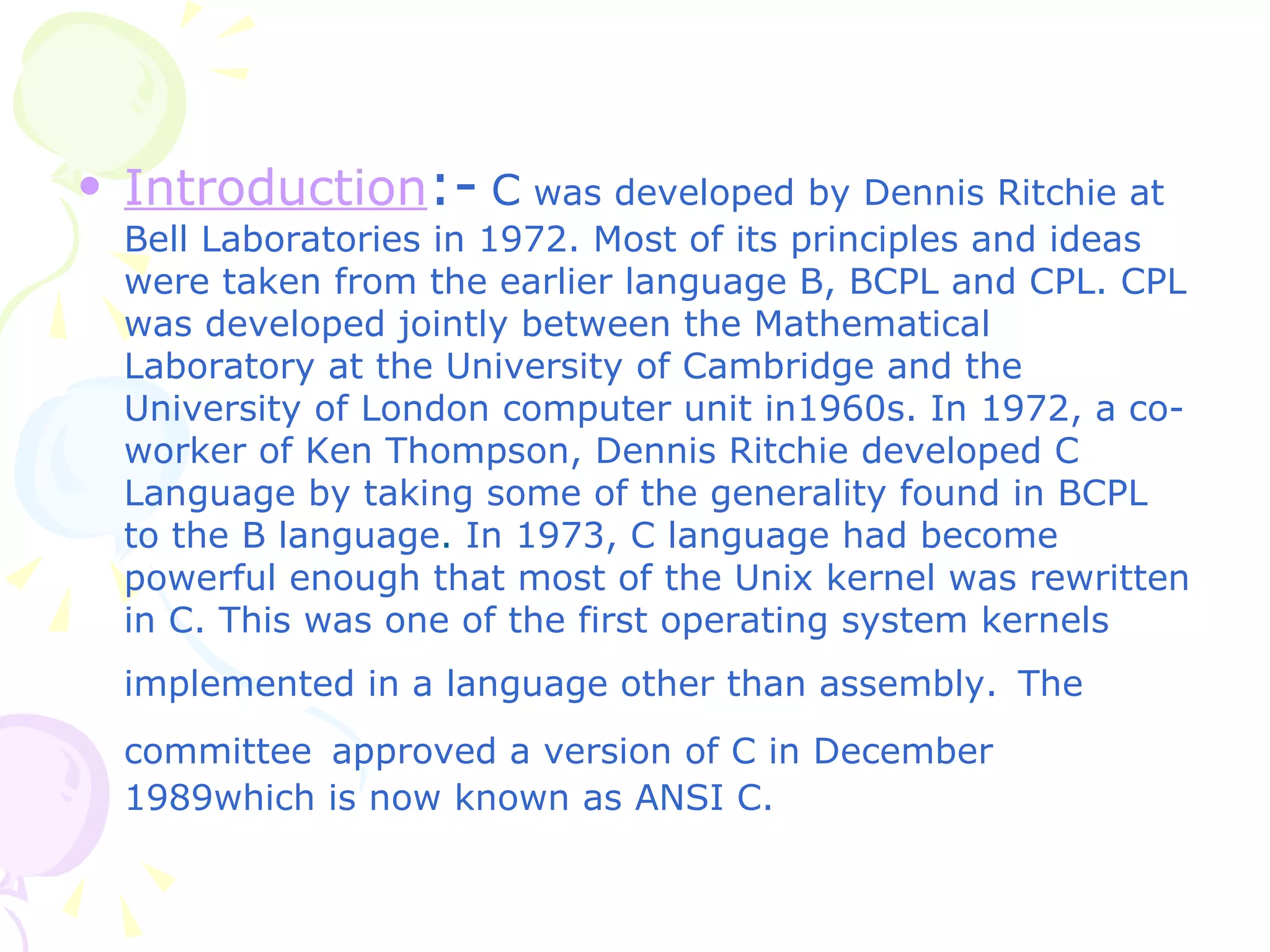 Introduction :-   C  was developed by Dennis Ritchie at Bell Laboratories in 1972. Most of its principles and ideas were taken from the earlier language B, BCPL and CPL. CPL was developed jointly between the Mathematical Laboratory at the University of Cambridge and the University of London computer unit in1960s. In 1972, a co-worker of Ken Thompson, Dennis Ritchie developed C Language by taking some of the generality found in BCPL to the B language .  In 1973, C language had become powerful enough that most of the Unix kernel was rewritten in C. This was one of the first operating system kernels implemented in a language other than assembly.   The committee   approved a version of C in December 1989which is now known as ANSI C. 