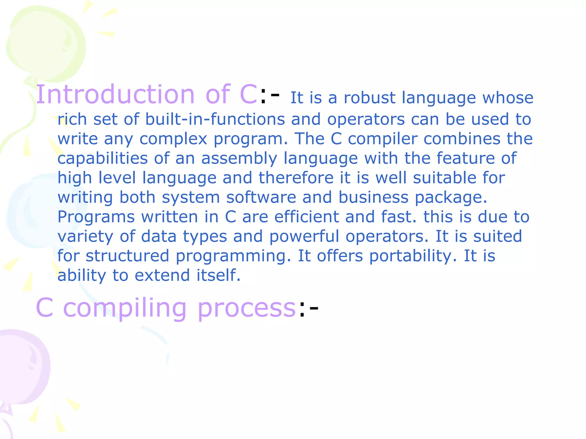 Introduction of C :-   It is a robust language whose rich set of built-in-functions and operators can be used to write any complex program. The C compiler combines the capabilities of an assembly language with the feature of high level language and therefore it is well suitable for writing both system software and business package. Programs written in C are efficient and fast. this is due to variety of data types and powerful operators. It is suited for structured programming. It offers portability. It is ability to extend itself. C compiling process :- 