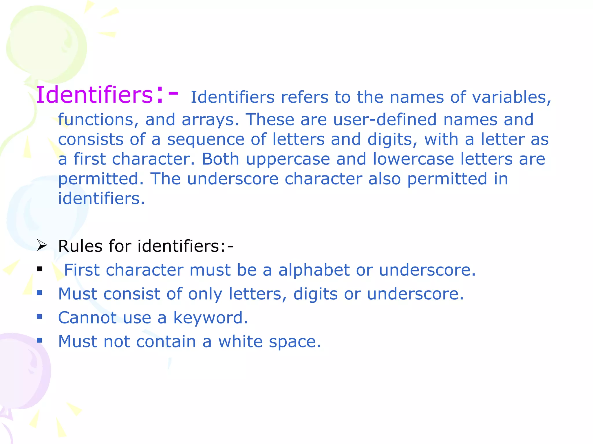 Identifiers :-   Identifiers refers to the names of variables, functions, and arrays. These are user-defined names and consists of a sequence of letters and digits, with a letter as a first character. Both uppercase and lowercase letters are permitted. The underscore character also permitted in identifiers. Rules for identifiers:-  First character must be a alphabet or underscore. Must consist of only letters, digits or underscore. Cannot use a keyword. Must not contain a white space. 