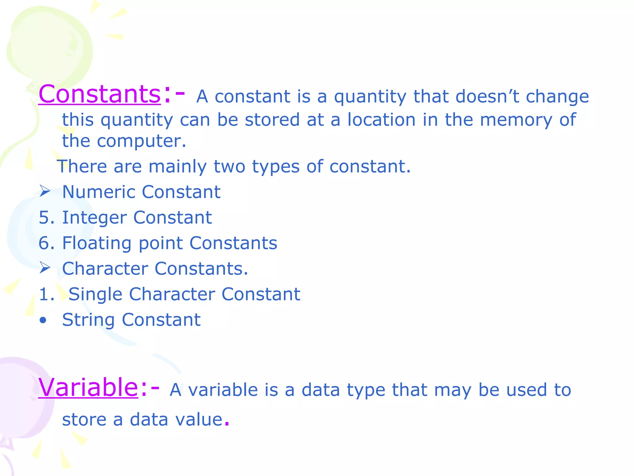Constants :-   A constant is a quantity that doesn’t change this quantity can be stored at a location in the memory of the computer. There are mainly two types of constant. Numeric Constant  Integer Constant Floating point Constants Character Constants. 1.  Single Character Constant String Constant  Variable :-  A variable is a data type that may be used to store a data value .  
