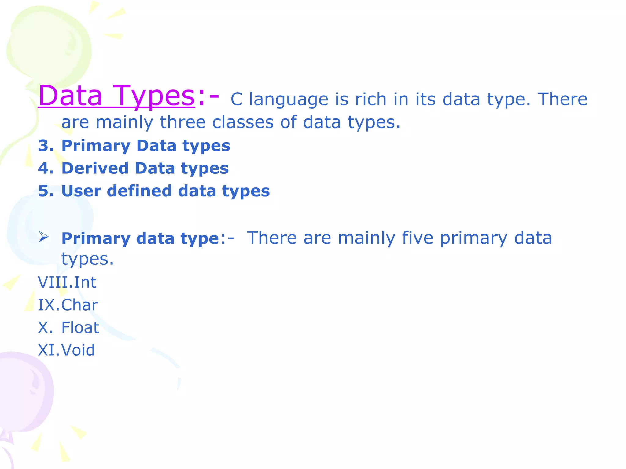 Data Types :-  C language is rich in its data type. There are mainly three classes of data types. Primary Data types Derived Data types User defined data types Primary data type :-  There are mainly five primary data types. Int Char Float Void 