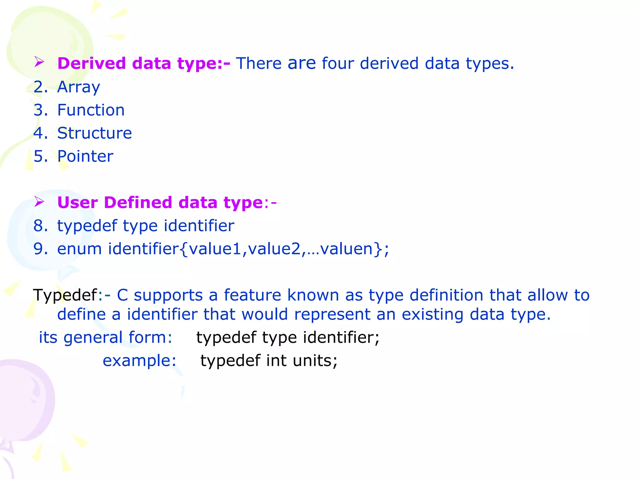 Derived data type:-  There  are  four derived data types.  Array Function Structure Pointer  User Defined data type :-  typedef type identifier enum identifier{value1,value2,…valuen}; Typedef :-  C supports a feature known as type definition that allow to define a identifier that would represent an existing data type . its general form :  typedef type identifier;   example:  typedef int units; 