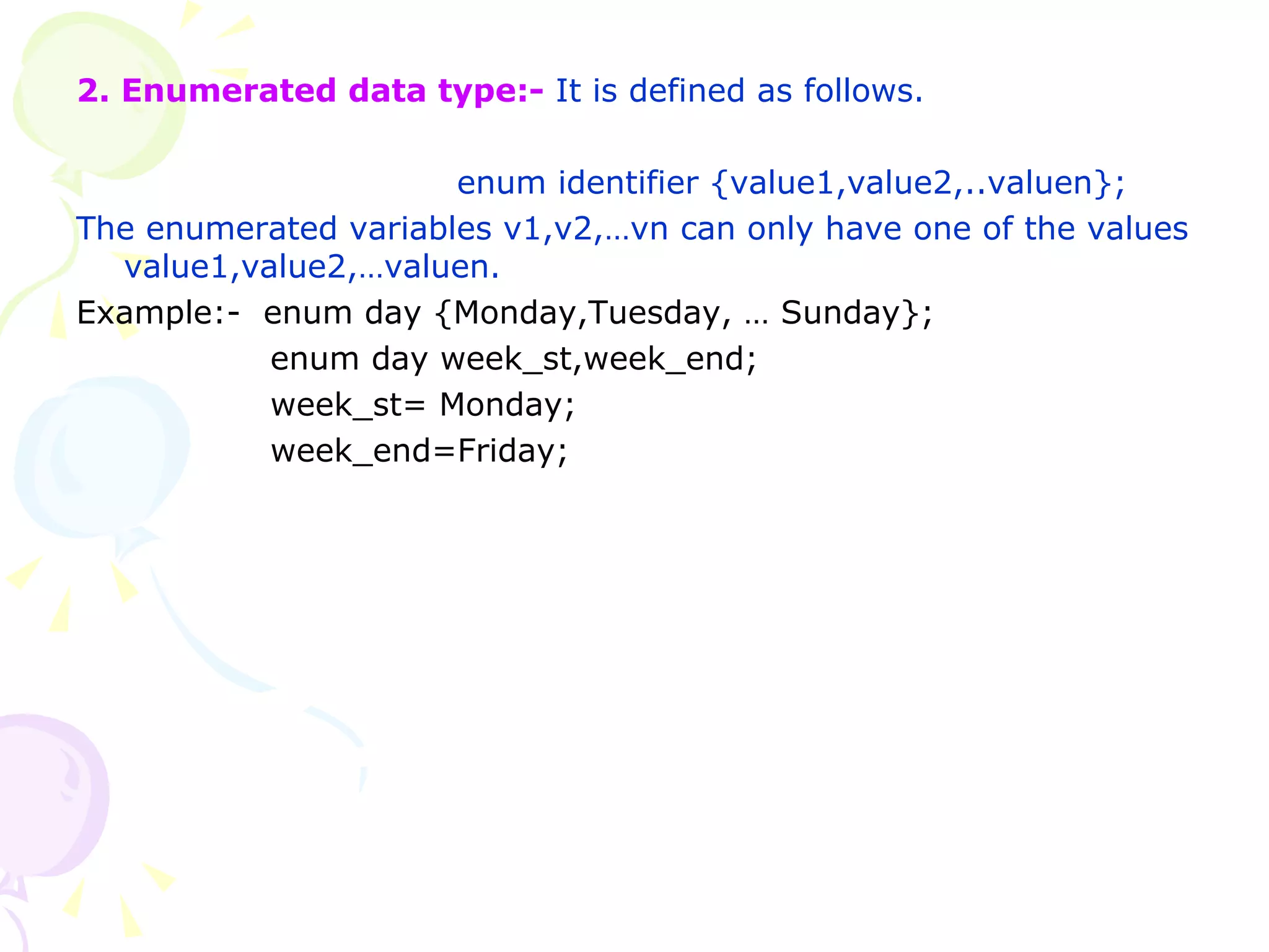 2. Enumerated data type:-  It is defined as follows. enum identifier {value1,value2,..valuen}; The enumerated variables v1,v2,…vn can only have one of the values value1,value2,…valuen. Example:-  enum day {Monday,Tuesday, … Sunday};   enum day week_st,week_end;   week_st= Monday;   week_end=Friday;   