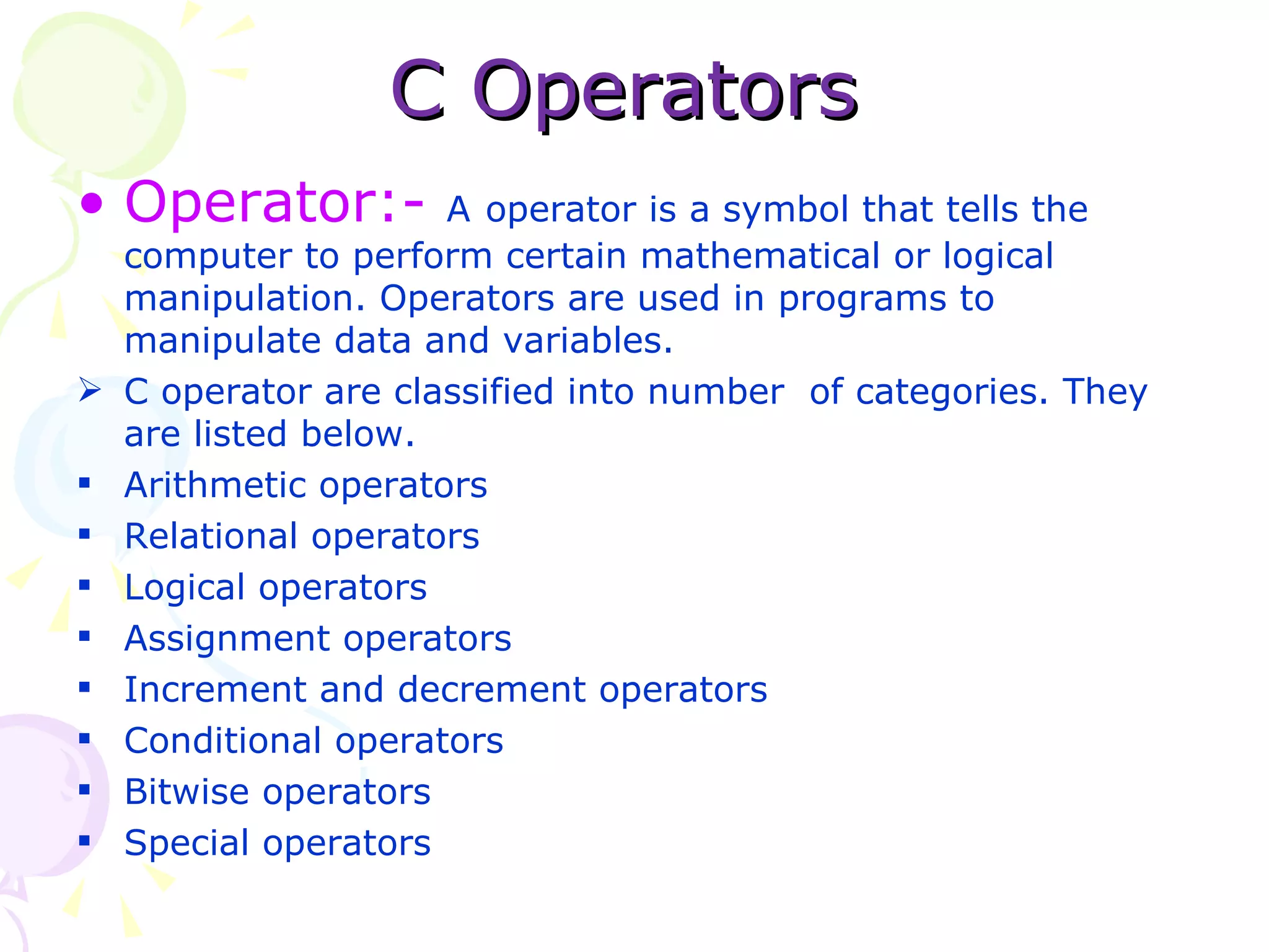 C Operators Operator:-  A   operator is a symbol that tells the computer to perform certain mathematical or logical manipulation. Operators are used in programs to manipulate data and variables. C operator are classified into number  of categories. They are listed below.  Arithmetic operators Relational operators Logical operators Assignment operators Increment and decrement operators Conditional operators Bitwise operators Special operators 