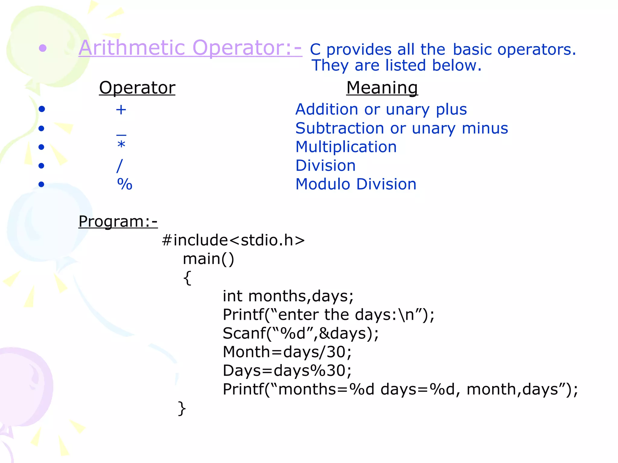 Arithmetic Operator:-   C provides all the   basic operators.    They are listed below. Operator Meaning +   Addition or unary plus _   Subtraction or unary minus *   Multiplication /   Division %   Modulo Division Program:- #include<stdio.h>   main()   { int months,days; Printf(“enter the days:\n”); Scanf(“%d”,&days); Month=days/30; Days=days%30; Printf(“months=%d days=%d, month,days”);   } 