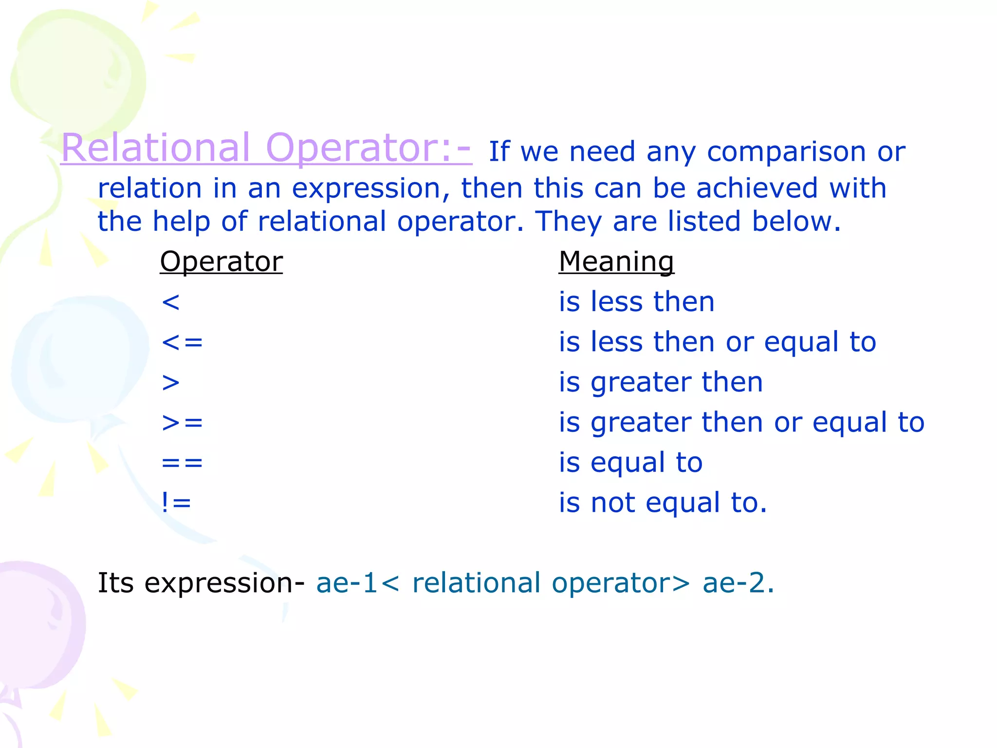 Relational Operator:-   If we need any comparison or relation in an expression, then this can be achieved with the help of relational operator. They are listed below. Operator Meaning < is less then <= is less then or equal to > is greater then >= is greater then or equal to == is equal to != is not equal to. Its expression-   ae-1< relational operator> ae-2. 