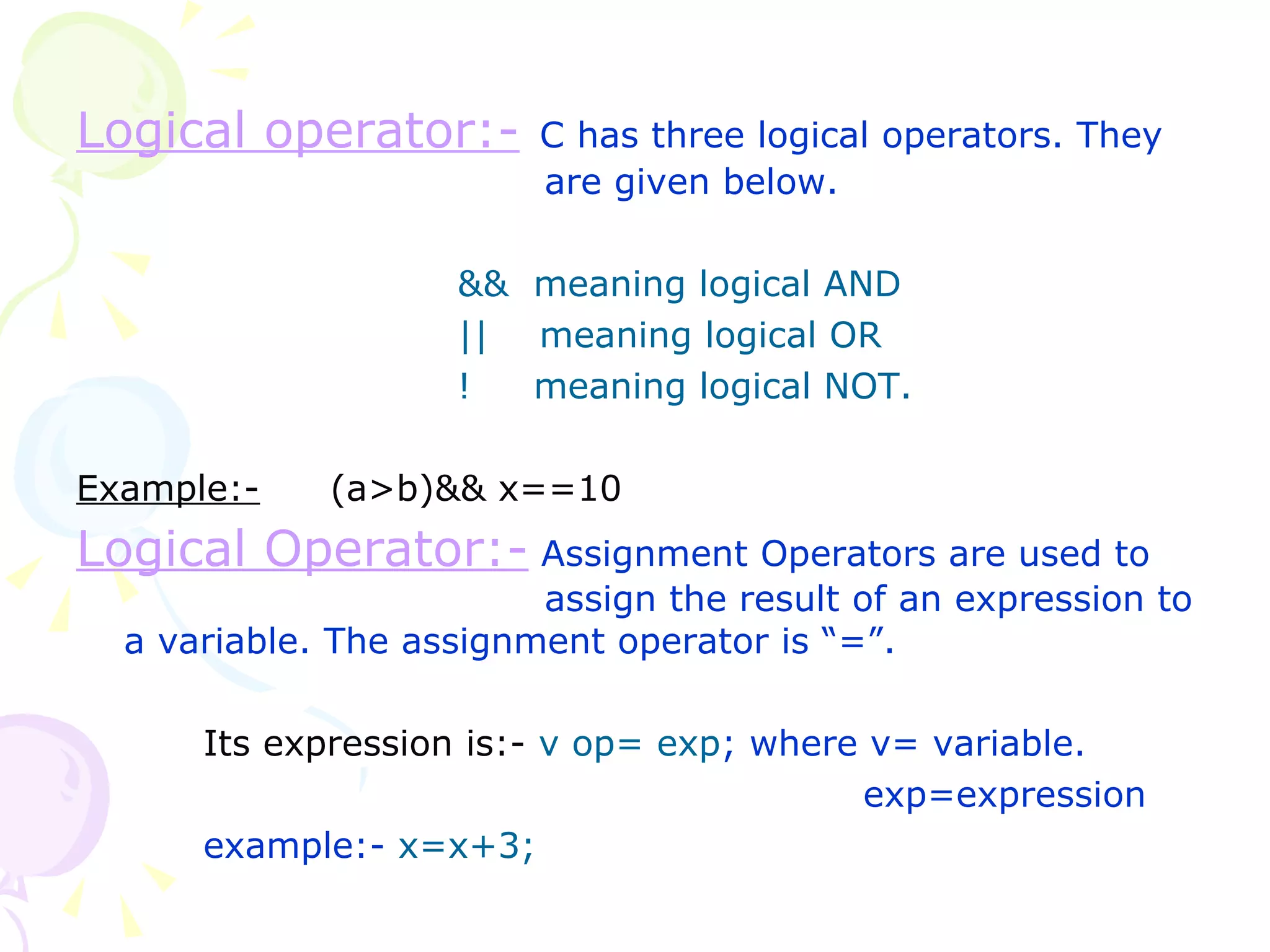 Logical operator:-   C has three logical operators. They    are given below. &&  meaning logical AND ||  meaning logical OR !  meaning logical NOT. Example:- (a>b)&& x==10 Logical Operator:-   Assignment Operators are used to    assign the result of an expression to a variable. The assignment operator is “=”. Its expression is:-   v op= exp ; where v= variable.   exp=expression example:-  x=x+3; 