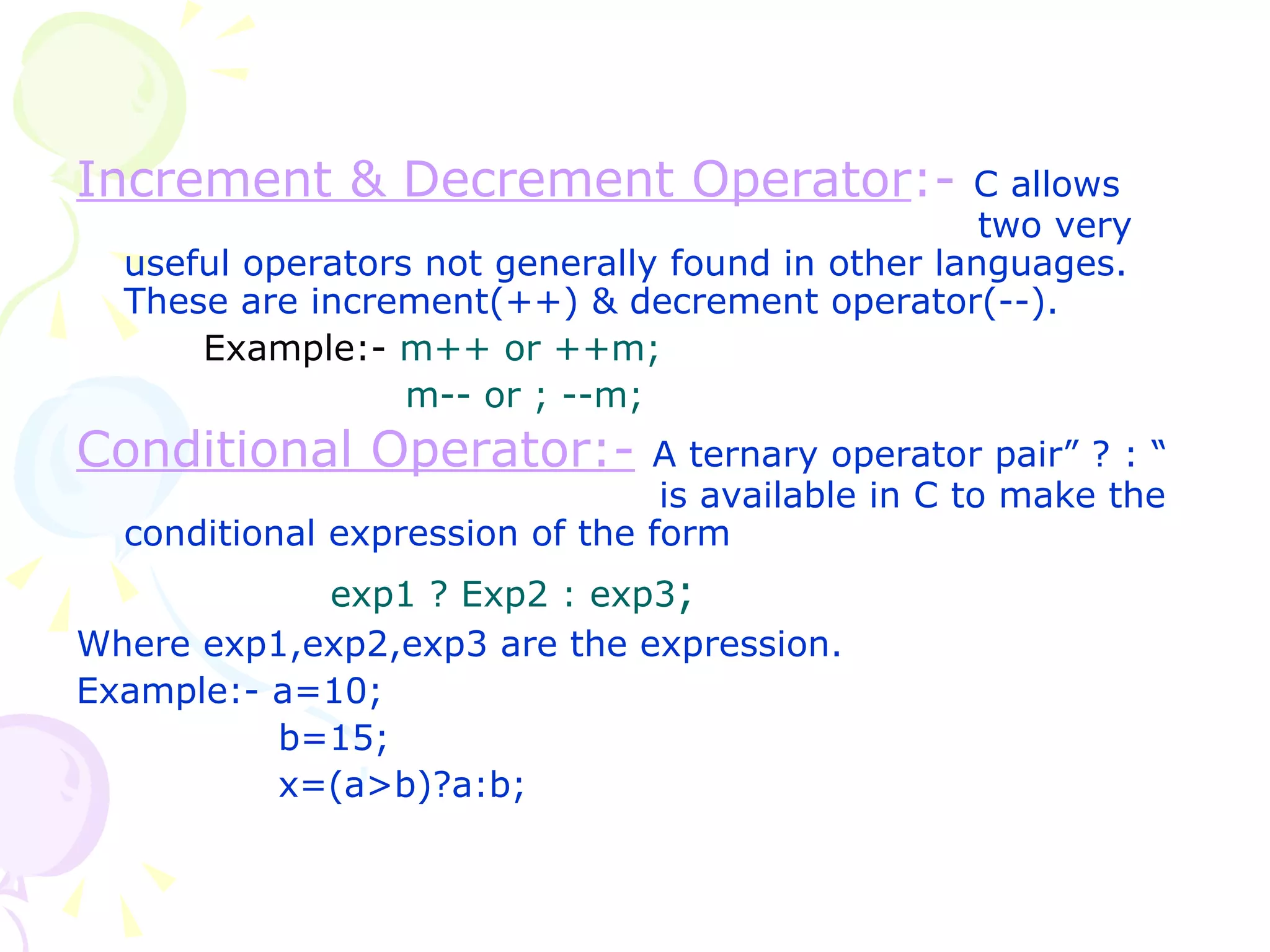 Increment & Decrement Operator :-   C allows   two very useful operators not generally found in other languages. These are increment(++) & decrement operator(--). Example:-   m++ or ++m;   m-- or ; --m; Conditional Operator:-   A ternary operator pair” ? : “    is available in C to make the conditional expression of the form exp1 ? Exp2 : exp3 ; Where exp1,exp2,exp3 are the expression. Example:- a=10;   b=15;   x=(a>b)?a:b; 