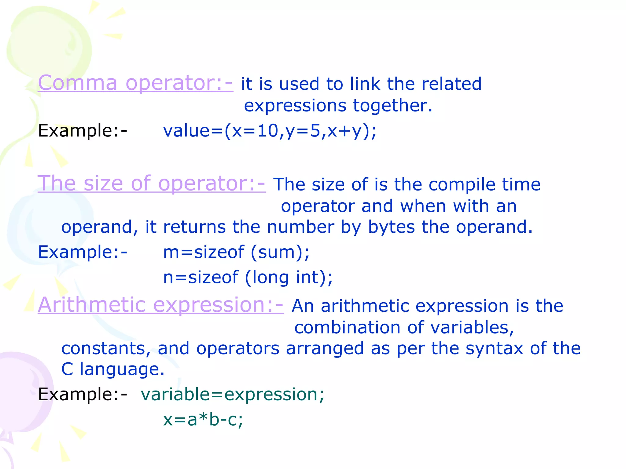 Comma operator:-   it is used to link the related    expressions together. Example:-  value=(x=10,y=5,x+y); The size of operator:-   The size of is the compile time    operator and when with an operand, it returns the number by bytes the operand. Example:- m=sizeof (sum); n=sizeof (long int); Arithmetic expression:-   An arithmetic expression is the   combination of variables, constants, and operators arranged as per the syntax of the C language.  Example:-  variable=expression; x=a*b-c; 