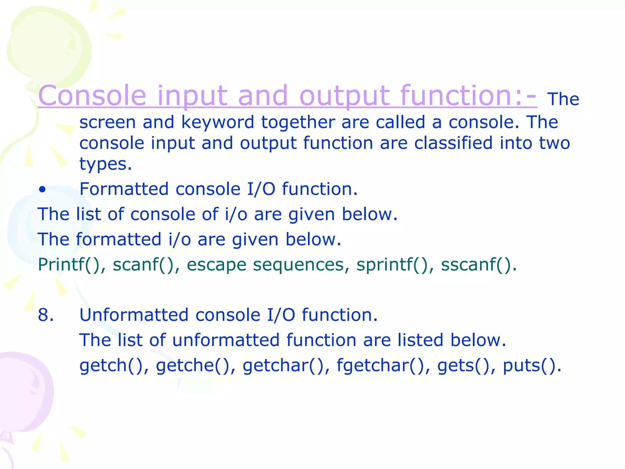 Console input and output function:-   The screen and keyword together are called a console. The console input and output function are classified into two types. Formatted console I/O function. The list of console of i/o are given below. The formatted i/o are given below. Printf(), scanf(), escape sequences, sprintf(), sscanf(). Unformatted console I/O function. The list of unformatted function are listed below. getch(), getche(), getchar(), fgetchar(), gets(), puts(). 