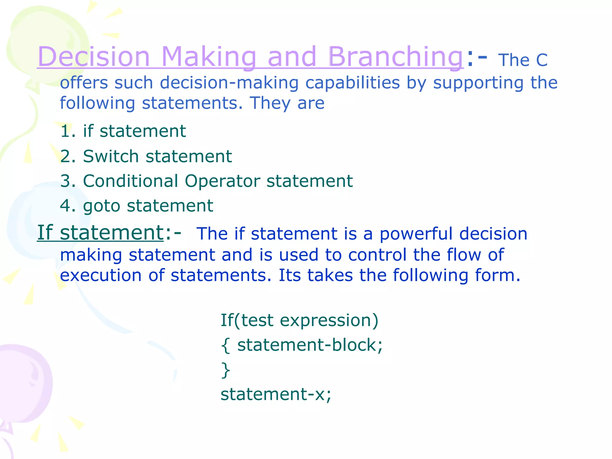 Decision Making and Branching :-  The C offers such decision-making capabilities by supporting the following statements. They are 1. if statement 2. Switch statement 3. Conditional Operator statement 4. goto statement If statement :-  The if statement is a powerful decision making statement and is used to control the flow of execution of statements. Its takes the following form. If(test expression) { statement-block; } statement-x; 