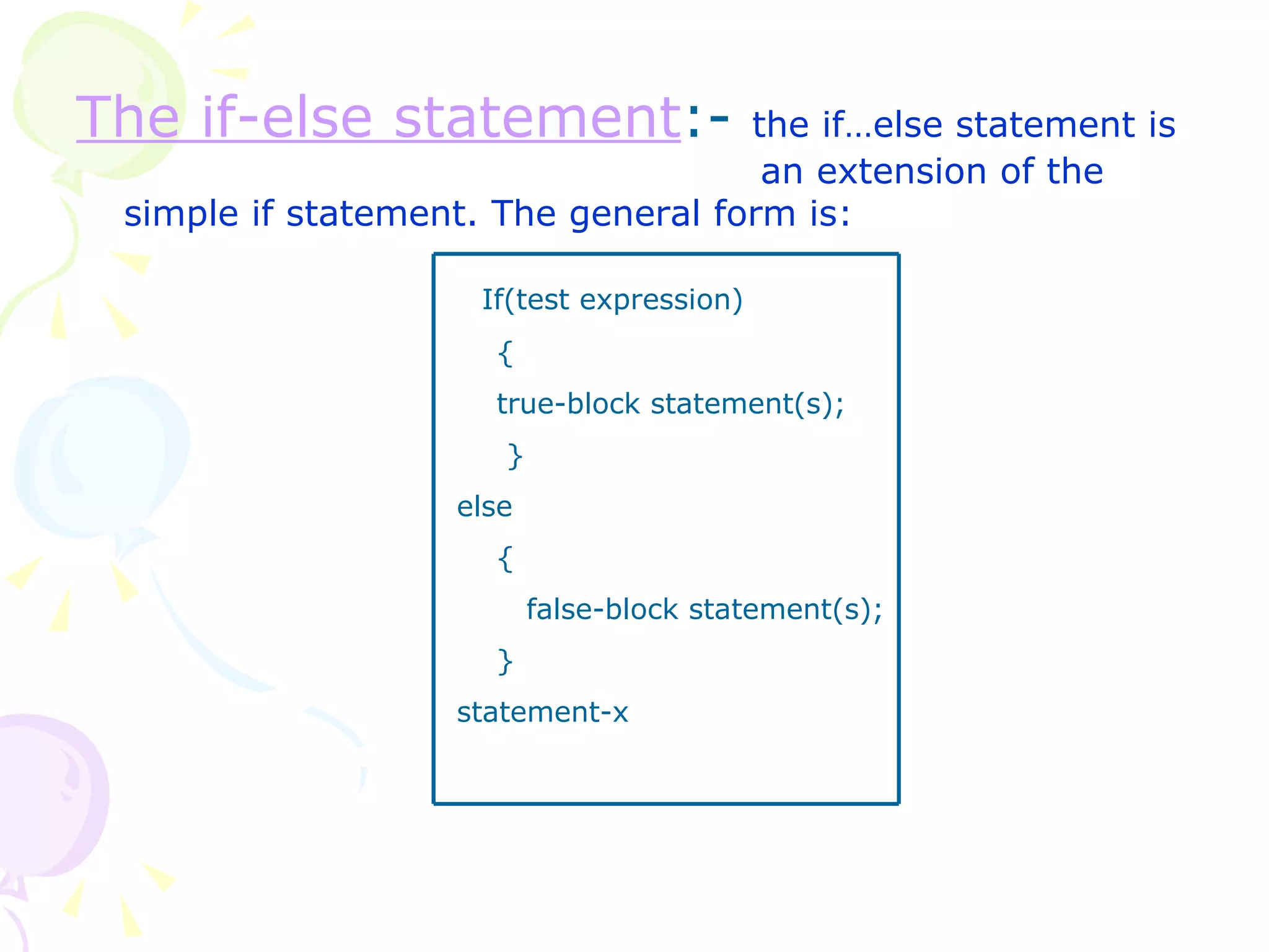 The if-else statement :-  the if…else statement is    an extension of the simple if statement. The general form is: If(test expression) { true-block statement(s); } else { false-block statement(s); } statement-x 