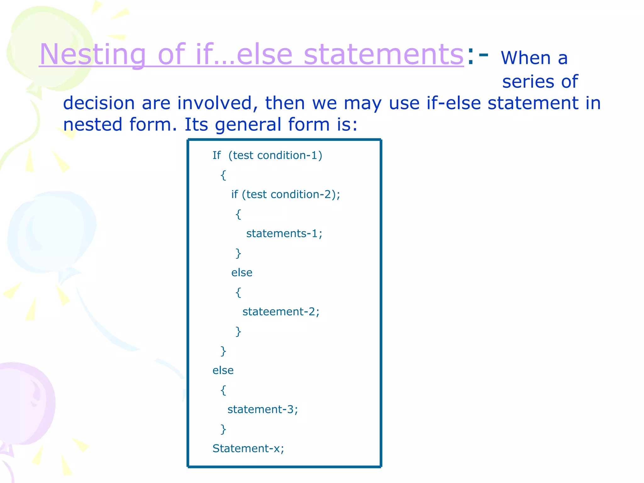 Nesting of if…else statements :-  When a    series of decision are involved, then we may use if-else statement in nested form. Its general form is: If  (test condition-1) { if (test condition-2); { statements-1; } else { stateement-2; } } else { statement-3; } Statement-x; 