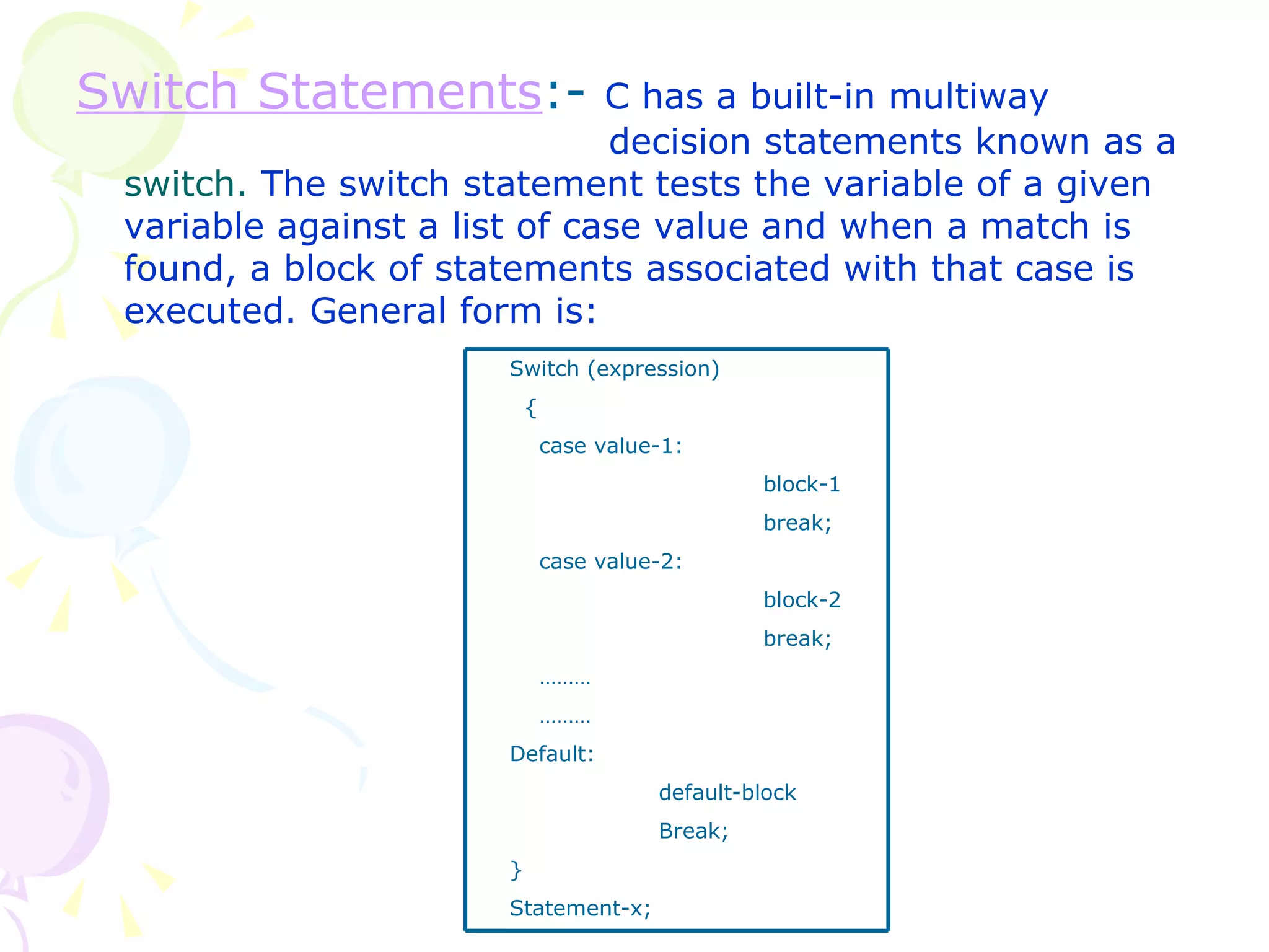 Switch Statements :-  C has a built-in multiway    decision statements known as a  switch.  The switch statement tests the variable of a given variable against a list of case value and when a match is found, a block of statements associated with that case is executed. General form is: Switch (expression) { case value-1: block-1 break; case value-2: block-2 break; ……… ……… Default:   default-block   Break; } Statement-x; 