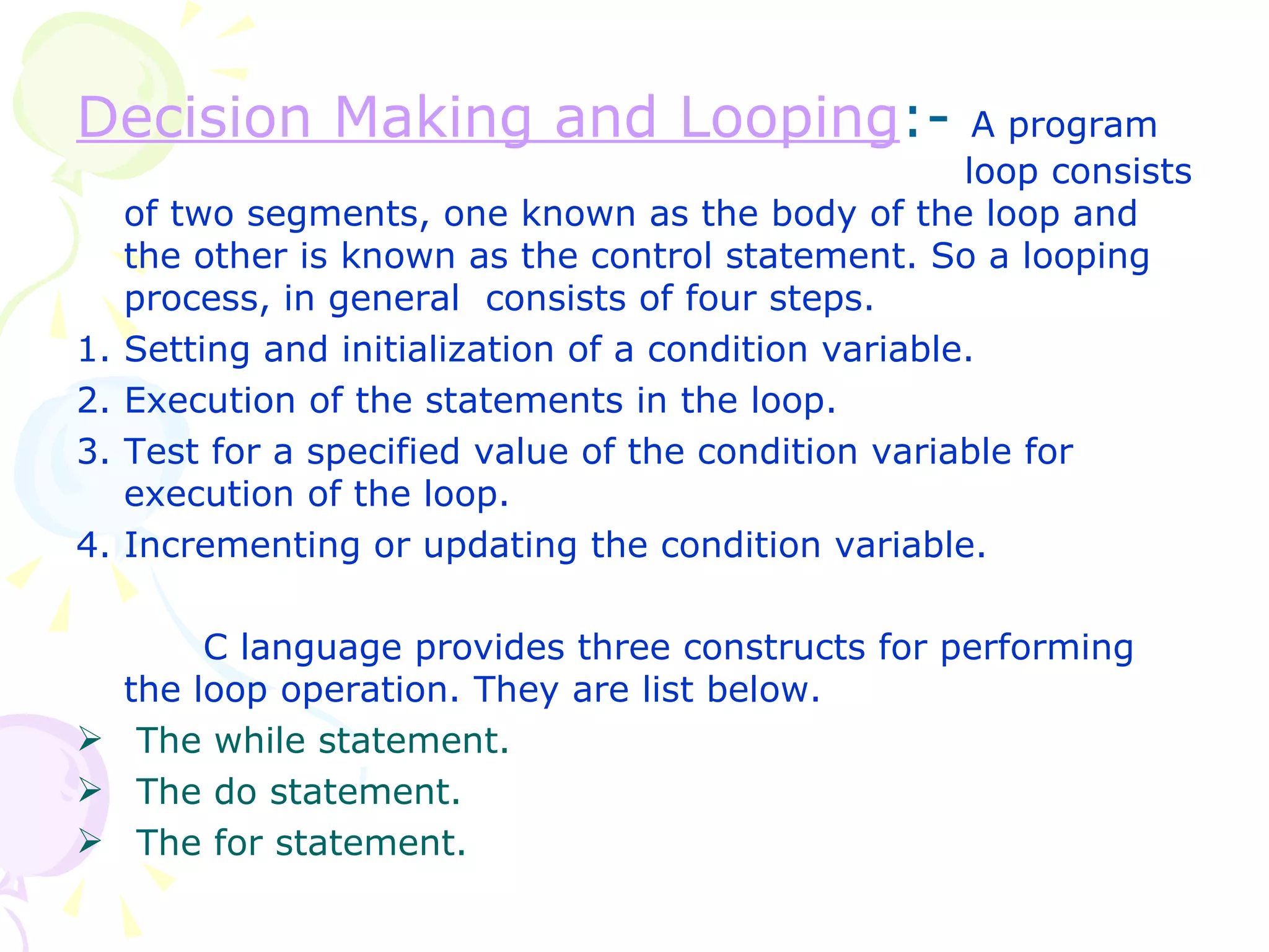 Decision Making and Looping :-  A program  loop consists of two segments, one known as the body of the loop and the other is known as the control statement. So a looping process, in general  consists of four steps. 1. Setting and initialization of a condition variable. 2. Execution of the statements in the loop.  3. Test for a specified value of the condition variable for execution of the loop. 4. Incrementing or updating the condition variable. C language provides three constructs for performing the loop operation. They are list below. The while statement. The do statement. The for statement. 
