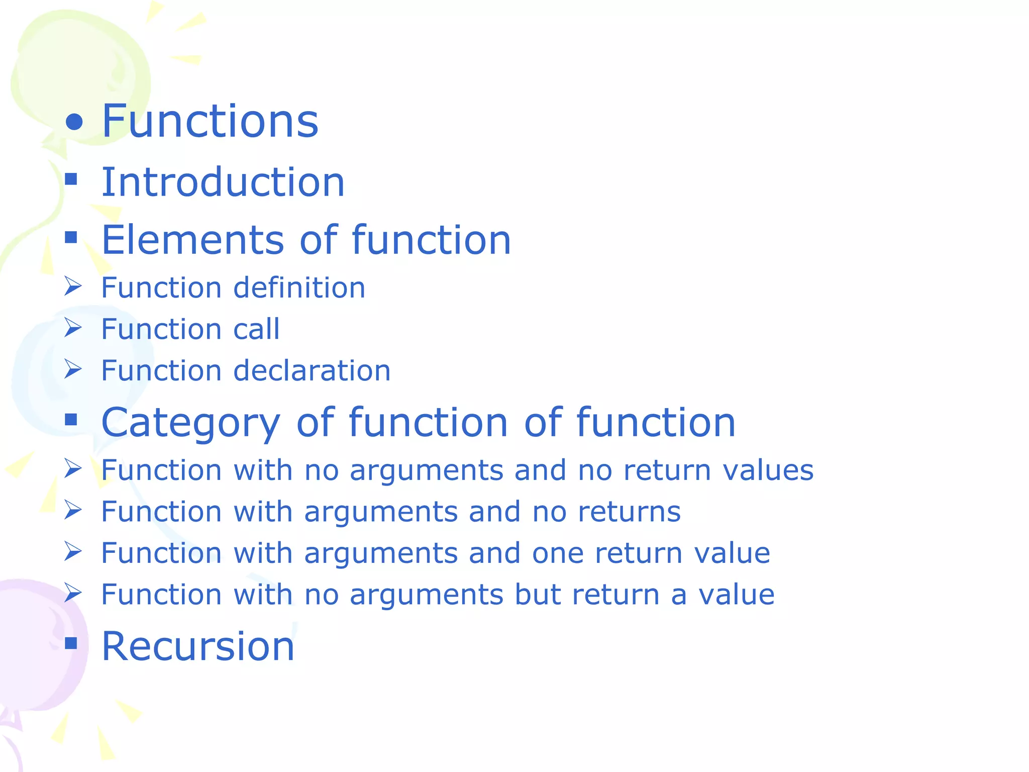 Functions Introduction Elements of function Function definition Function call Function declaration Category of function of function Function with no arguments and no return values Function with arguments and no returns Function with arguments and one return value Function with no arguments but return a value Recursion 