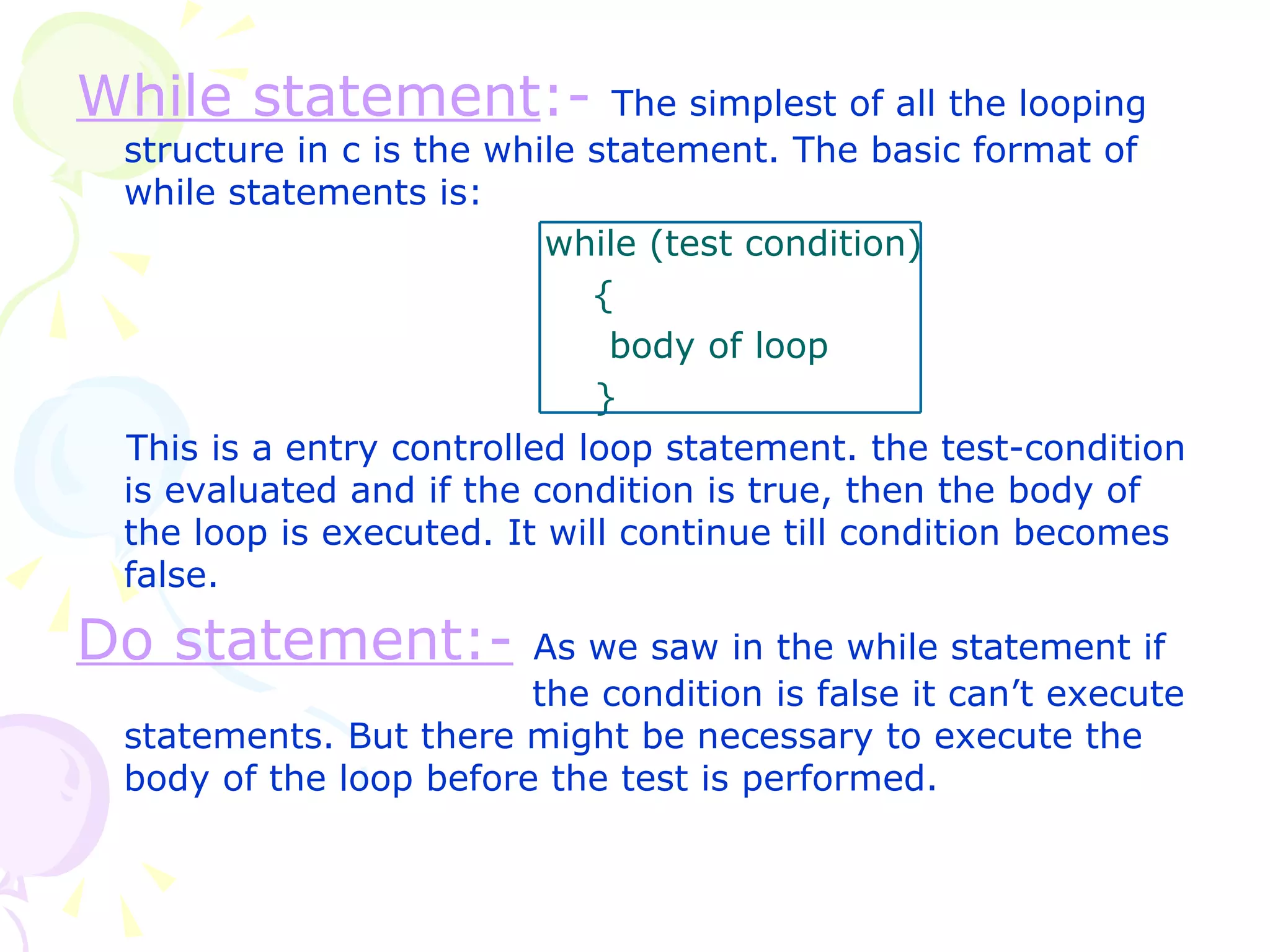 While statement :-   The simplest of all the looping structure in c is the while statement. The basic format of while statements is:   while (test condition)   {   body of loop   } This is a entry controlled loop statement. the test-condition is evaluated and if the condition is true, then the body of the loop is executed. It will continue till condition becomes false. Do statement:-   As we saw in the while statement if    the condition is false it can’t execute statements. But there might be necessary to execute the body of the loop before the test is performed.  