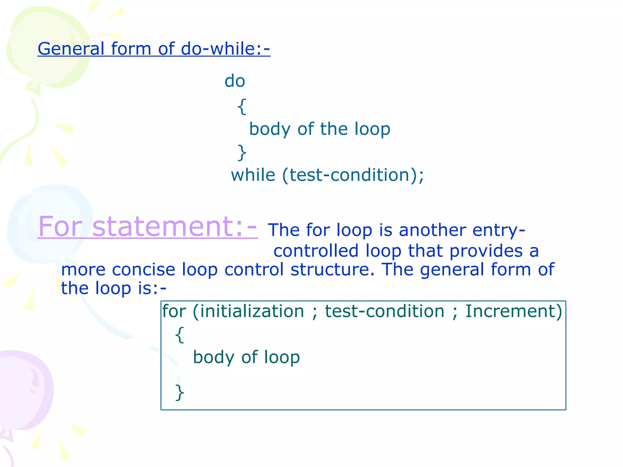 General form of do-while:- do   {   body of the loop   }   while (test-condition); For statement:-   The for loop is another entry-   controlled loop that provides a more concise loop control structure. The general form of the loop is:-  for (initialization ; test-condition ; Increment)   {   body of loop   }   