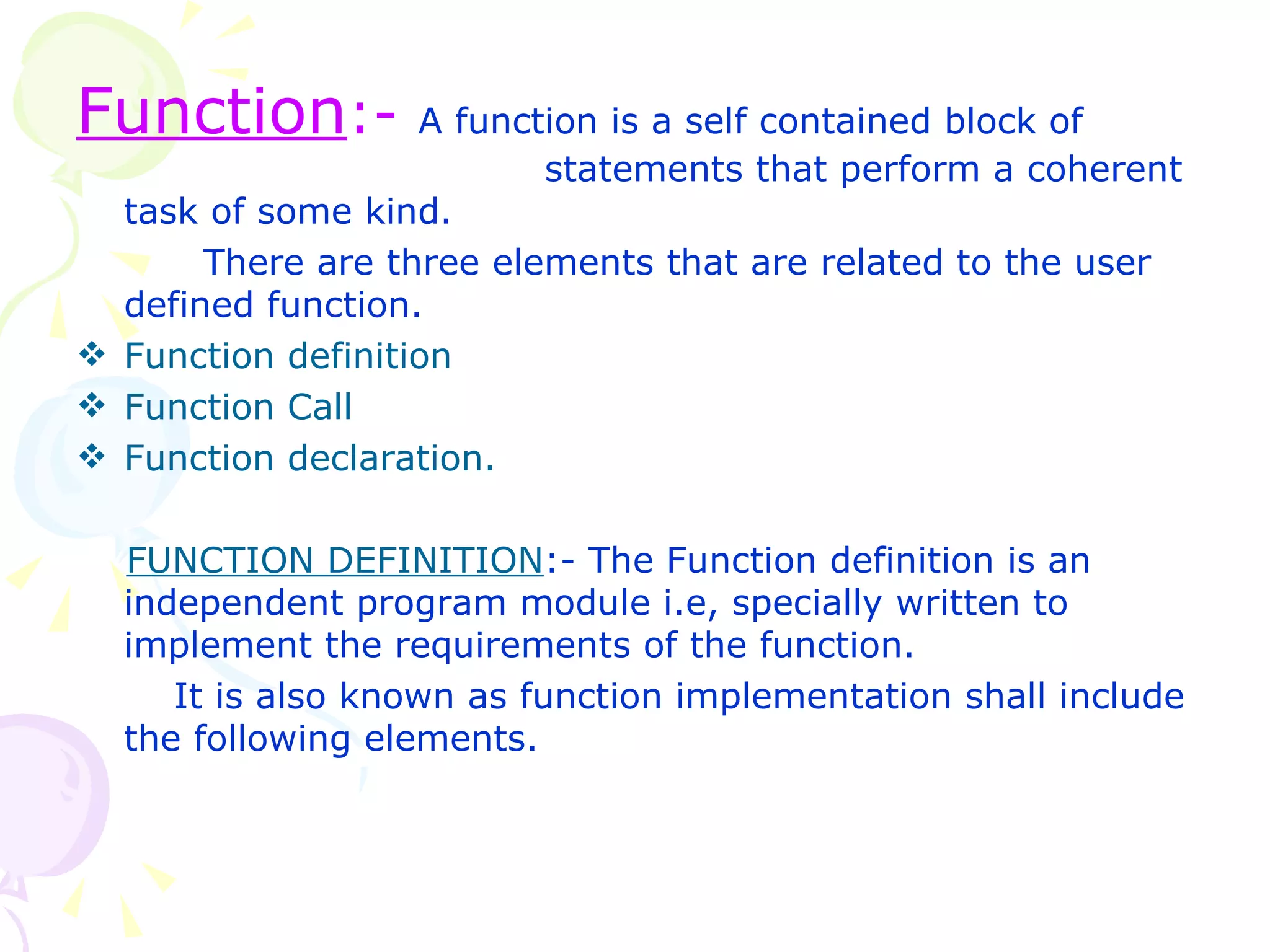 Function :-  A function is a self contained block of    statements that perform a coherent task of some kind. There are three elements that are related to the user defined function. Function definition Function Call Function declaration. FUNCTION DEFINITION :- The Function definition is an independent program module i.e, specially written to implement the requirements of the function.   It is also known as function implementation shall include the following elements. 