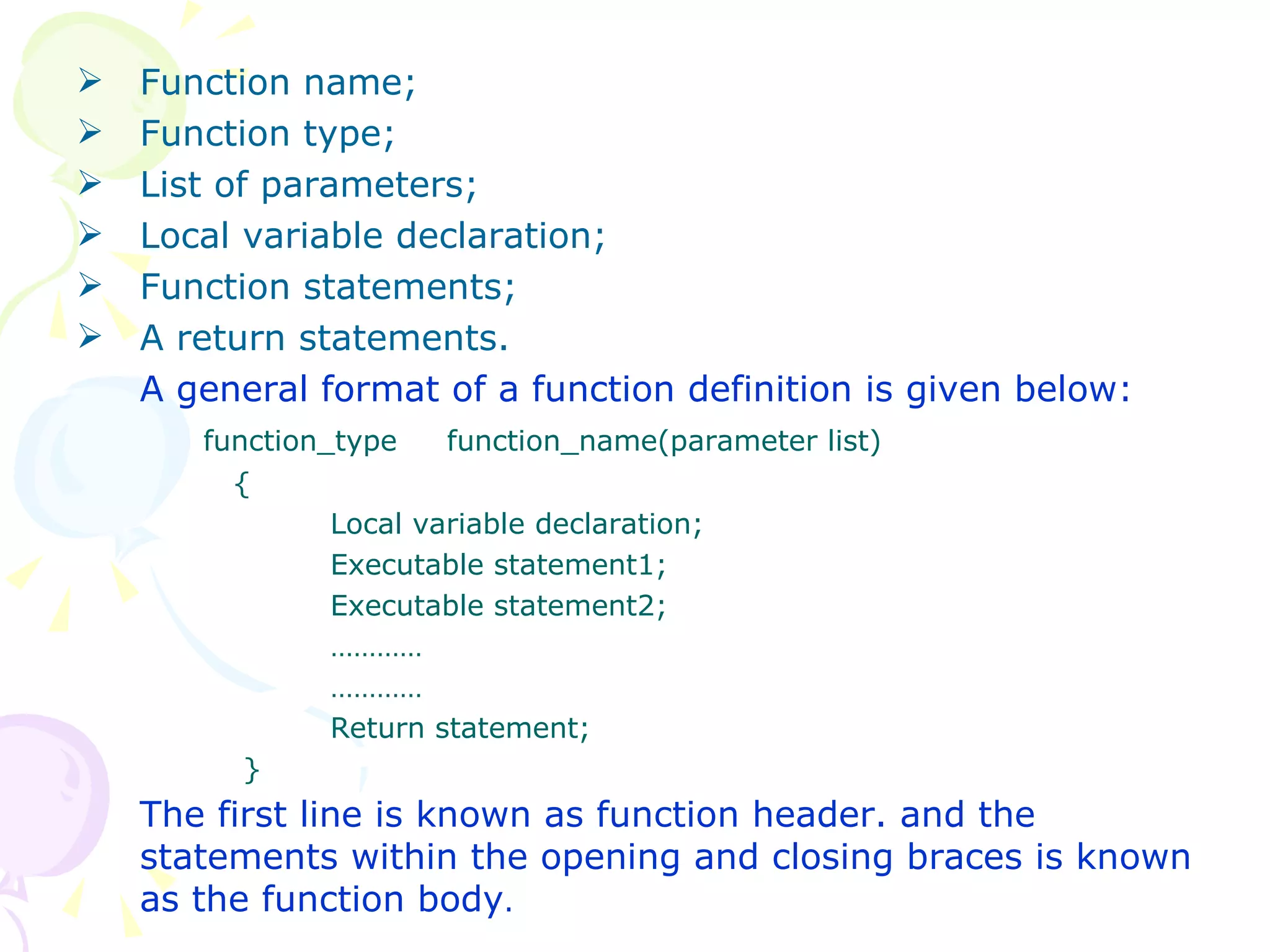 Function name; Function type; List of parameters; Local variable declaration; Function statements; A return statements. A general format of a function definition is given below: function_type  function_name(parameter list)   { Local variable declaration; Executable statement1; Executable statement2; ………… ………… Return statement;   } The first line is known as function header. and the statements within the opening and closing braces is known as the function body . 