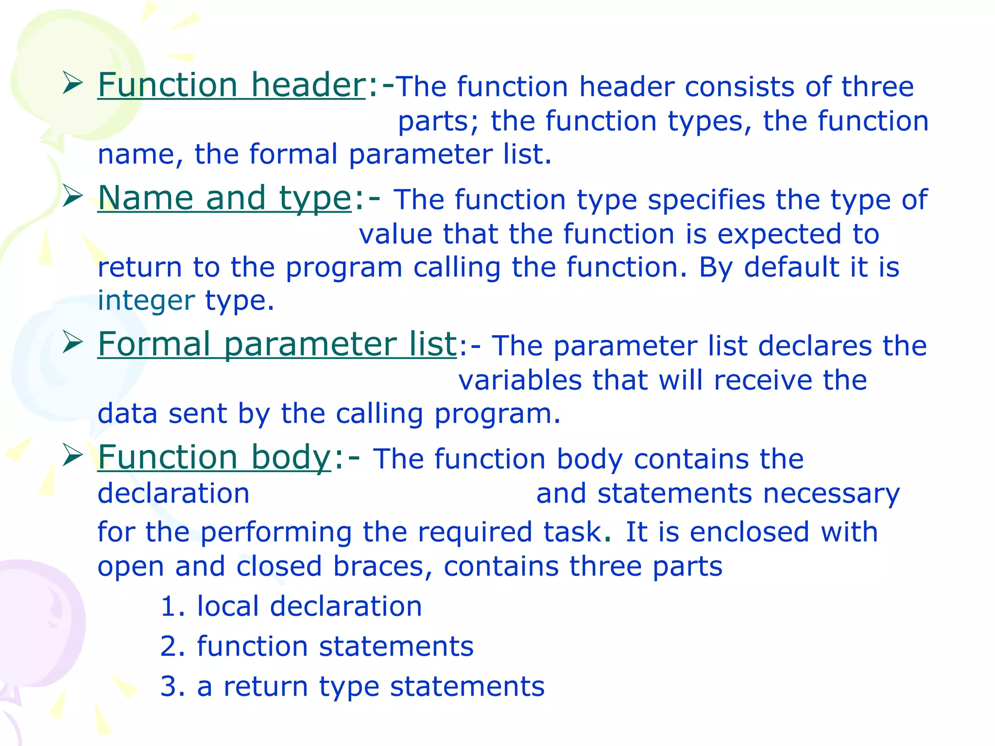 Function header :- The function header consists of three    parts; the function types, the function name, the formal parameter list. Name and type :-  The function type specifies the type of  value that the function is expected to return to the program calling the function. By default it is  integer  type.  Formal parameter list :- The parameter list declares the  variables that will receive the data sent by the calling program. Function body :-  The function body contains the declaration    and statements necessary for the performing the required task .  It is enclosed with open and closed braces, contains three parts 1. local declaration 2. function statements 3. a return type statements 