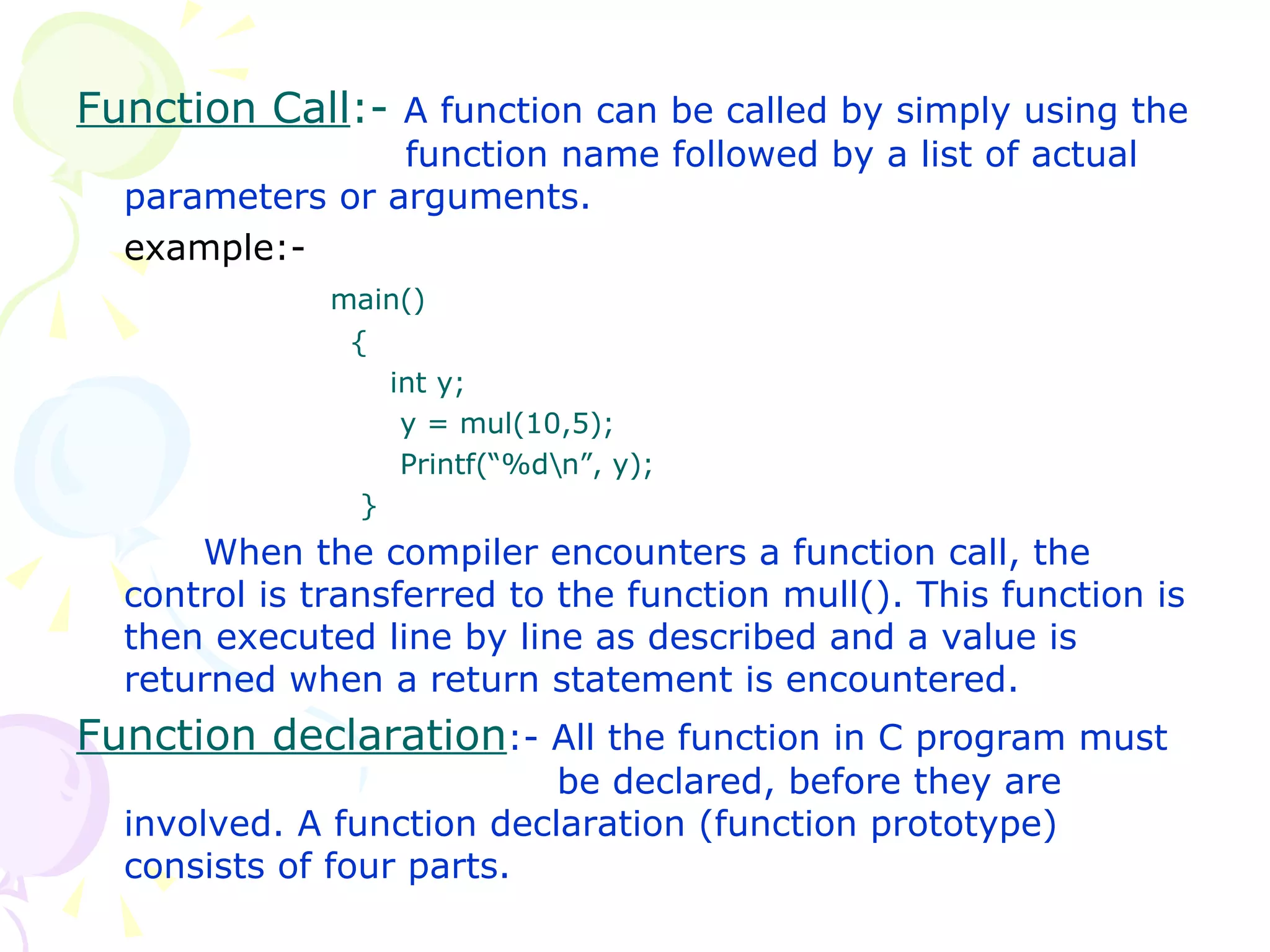 Function Call :-  A function can be called by simply using the    function name followed by a list of actual parameters or arguments. example:- main()   {   int y;   y = mul(10,5);   Printf(“%d\n”, y);   } When the compiler encounters a function call, the control is transferred to the function mull(). This function is then executed line by line as described and a value is returned when a return statement is encountered. Function declaration :- All the function in C program must    be declared, before they are involved. A function declaration (function prototype) consists of four parts. 