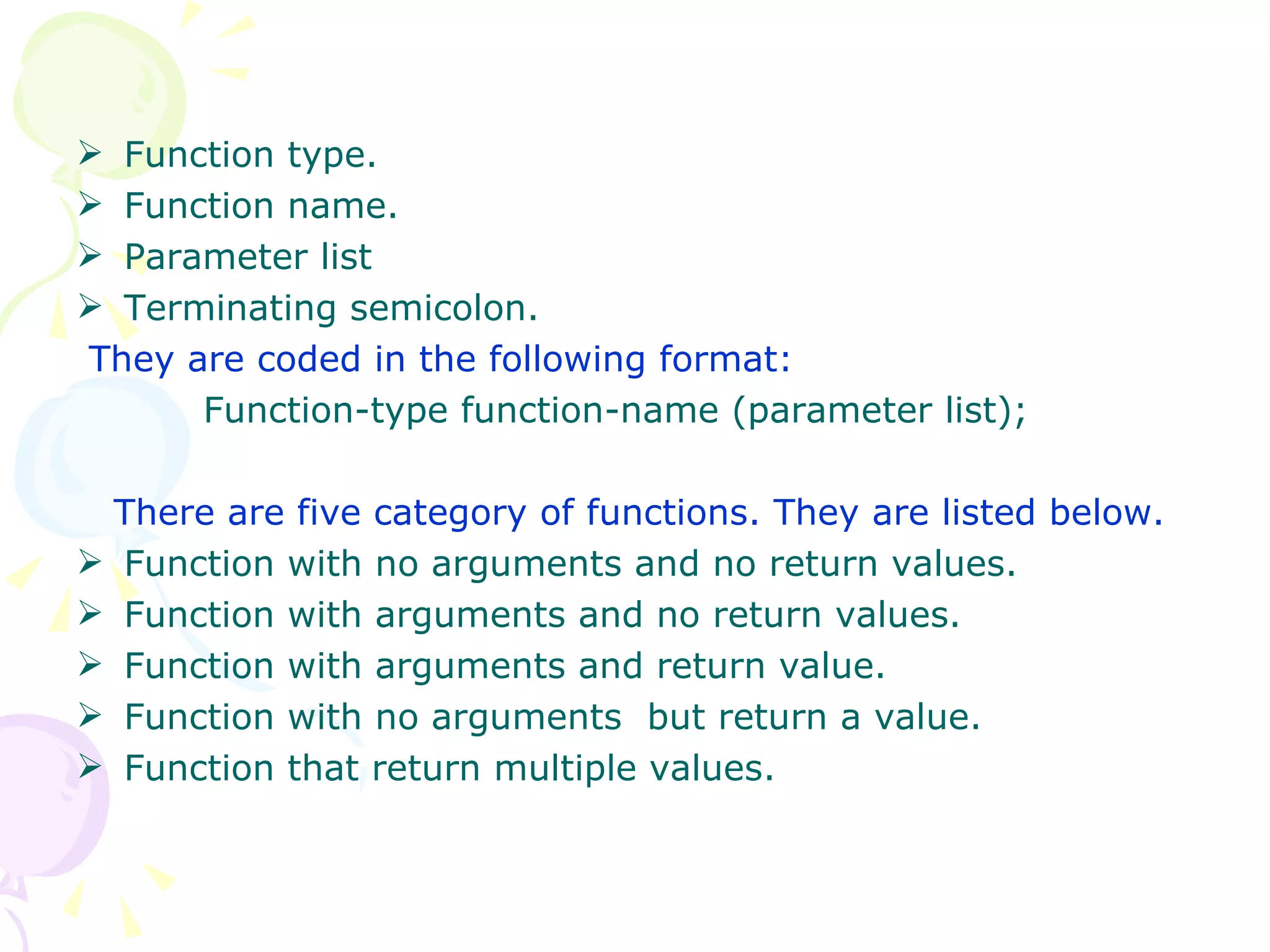 Function type. Function name. Parameter list Terminating semicolon. They are coded in the following format: Function-type function-name (parameter list); There are five category of functions. They are listed below. Function with no arguments and no return values. Function with arguments and no return values. Function with arguments and return value. Function with no arguments  but return a value. Function that return multiple values. 