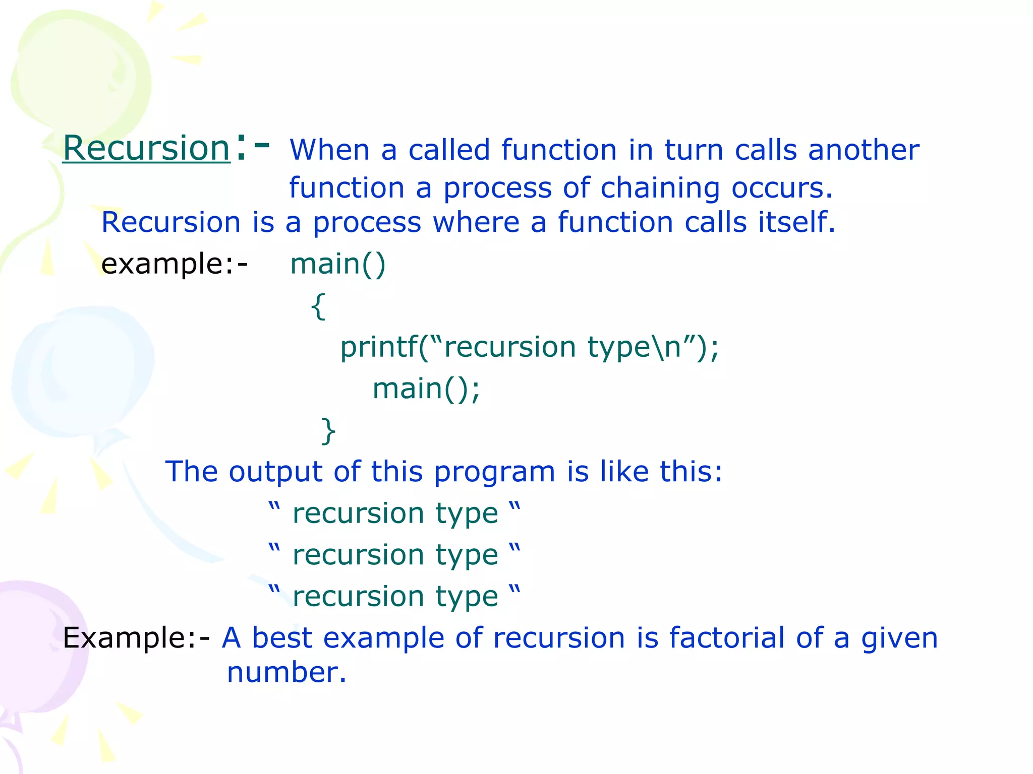 Recursion :-  When a called function in turn calls another    function a process of chaining occurs. Recursion is a process where a function calls itself. example:-  main()   {   printf(“recursion type\n”); main();   } The output of this program is like this: “  recursion type  “ “   recursion type  “ “   recursion type  “ Example:-  A best example of recursion is factorial of a given    number. 