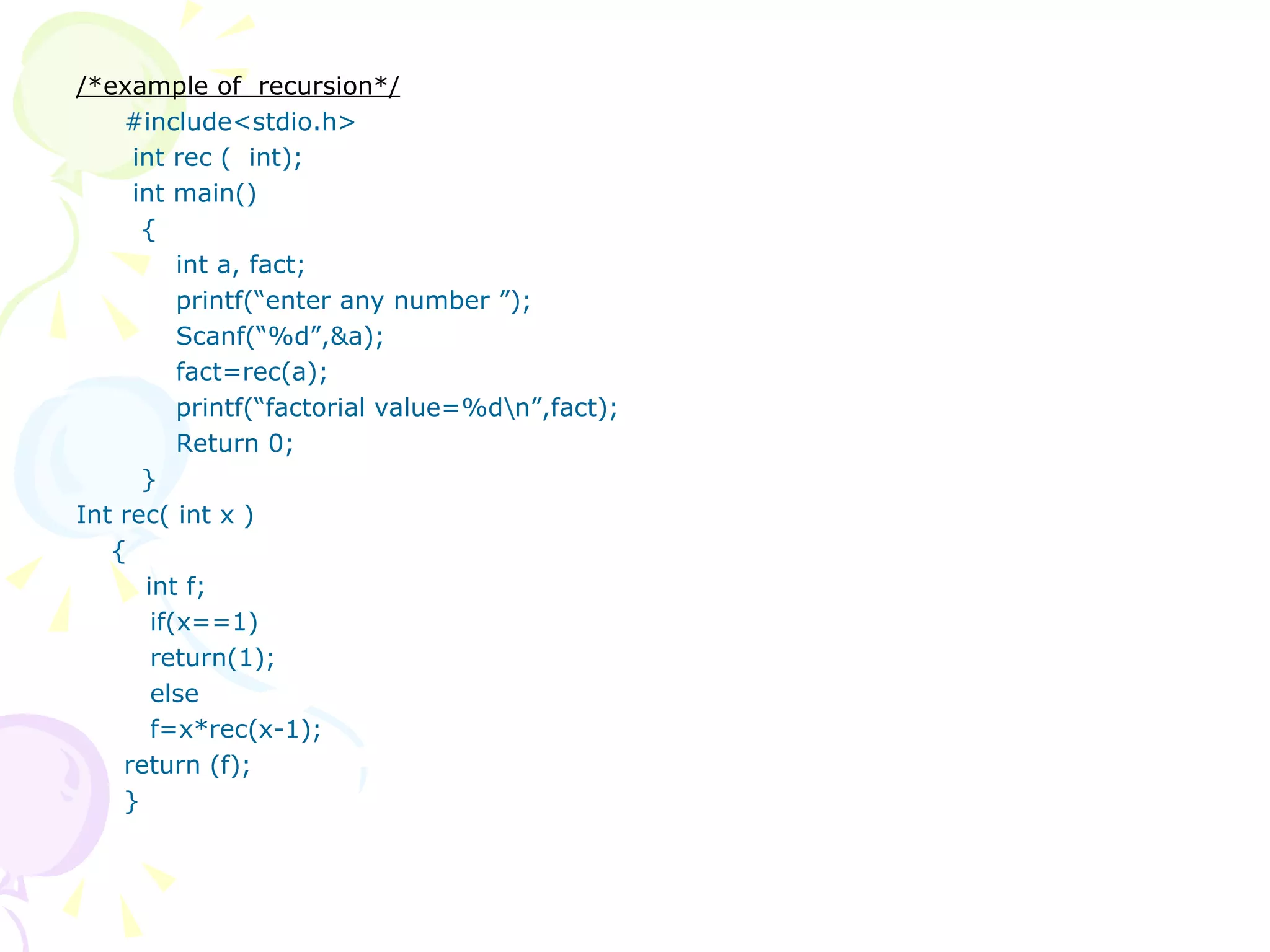 /*example of  recursion*/ #include<stdio.h>   int rec (  int);   int main()   {   int a, fact;   printf(“enter any number ”);   Scanf(“%d”,&a);   fact=rec(a);   printf(“factorial value=%d\n”,fact);   Return 0;   } Int rec( int x ) { int f;   if(x==1)   return(1);   else   f=x*rec(x-1); return (f); } 