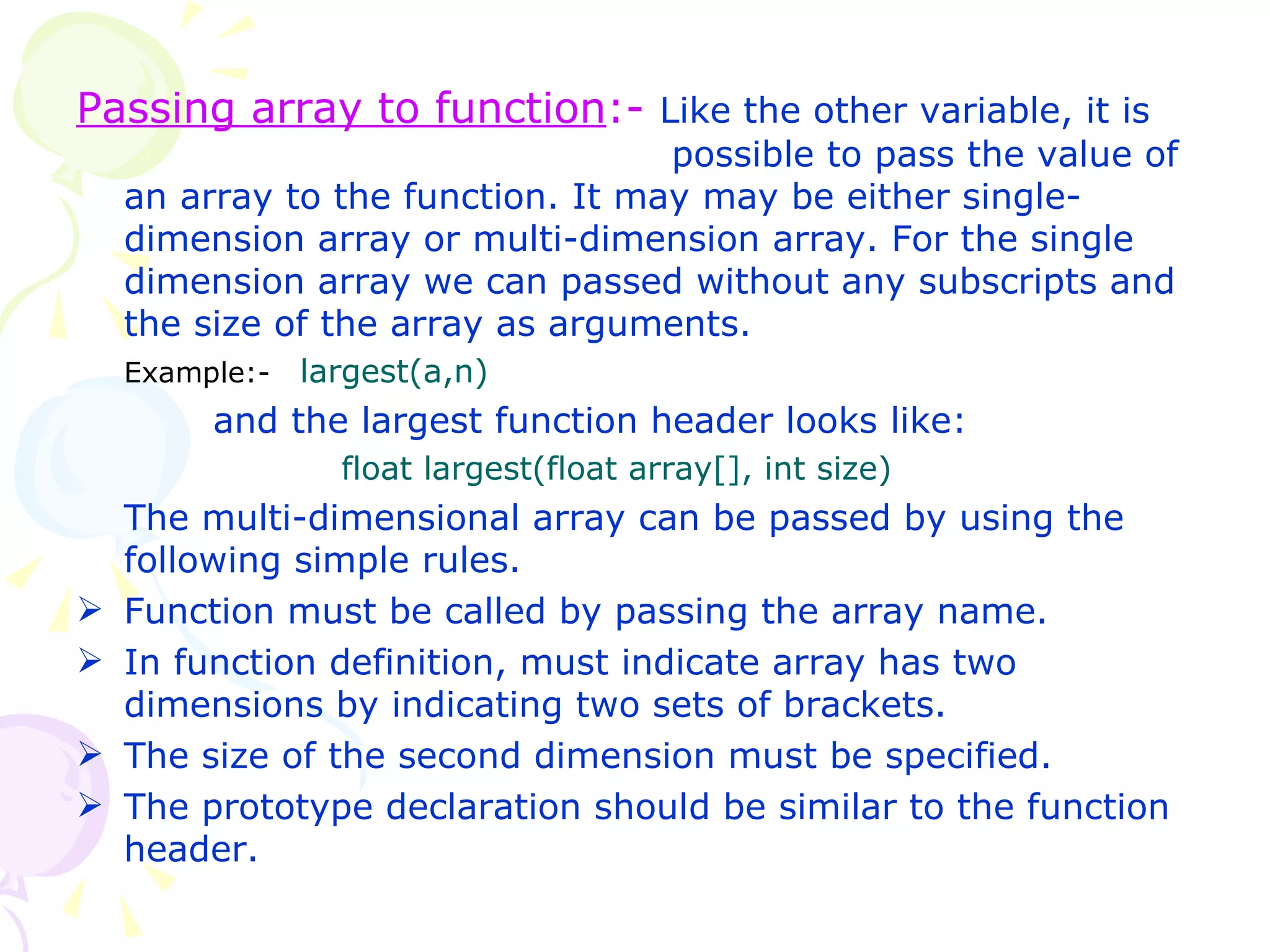 Passing array to function :-  Like the other variable, it is    possible to pass the value of an array to the function. It may may be either single-dimension array or multi-dimension array. For the single dimension array we can passed without any subscripts and the size of the array as arguments. Example:-  largest(a,n)   and the largest function header looks like:   float largest(float array[], int size) The multi-dimensional array can be passed by using the following simple rules.  Function must be called by passing the array name. In function definition, must indicate array has two dimensions by indicating two sets of brackets. The size of the second dimension must be specified. The prototype declaration should be similar to the function header. 