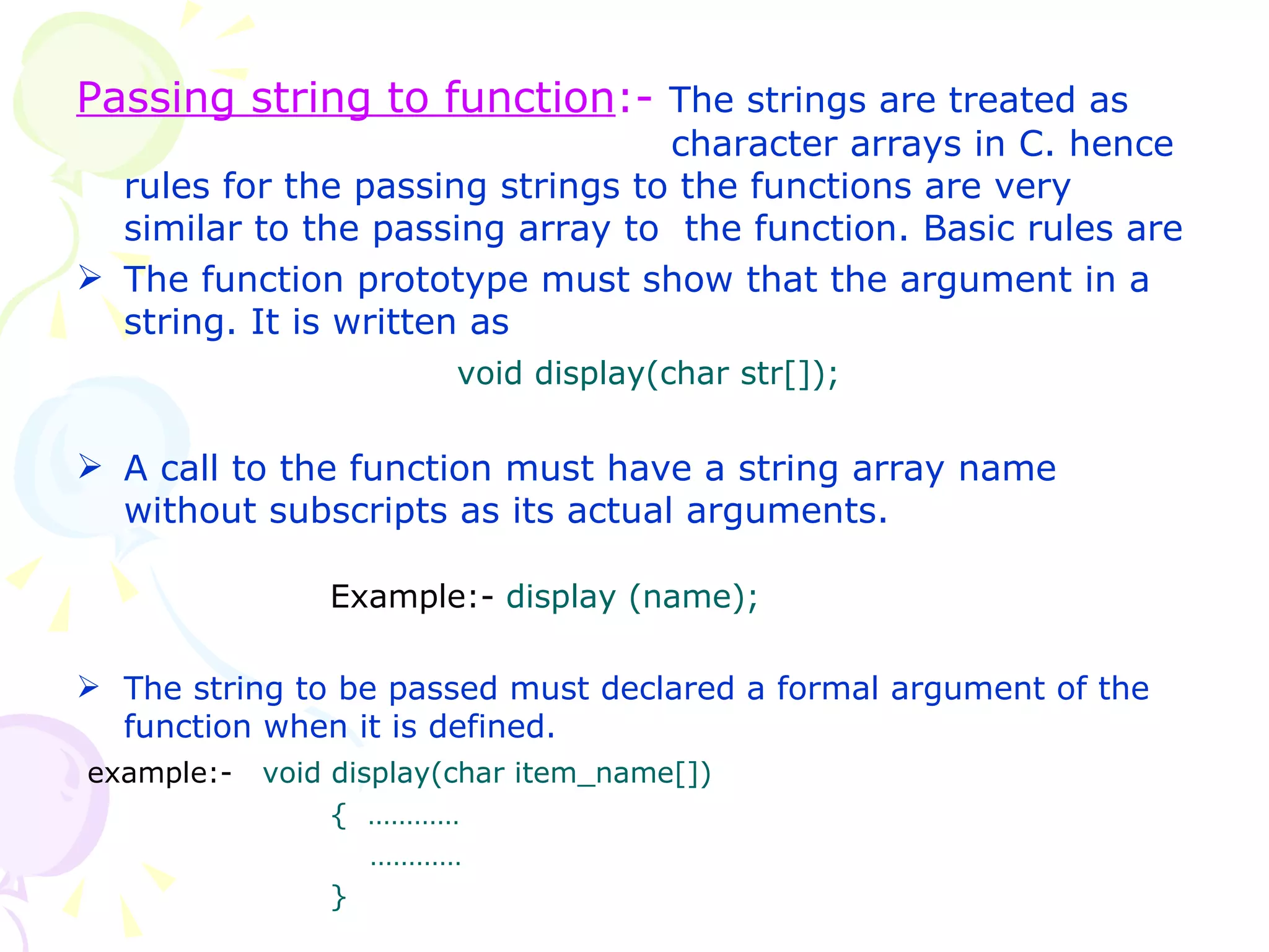 Passing string to function :-  The strings are treated as    character arrays in C. hence rules for the passing strings to the functions are very similar to the passing array to  the function. Basic rules are The function prototype must show that the argument in a string. It is written as  void display(char str[]);  A call to the function must have a string array name without subscripts as its actual arguments. Example:-  display (name); The string to be passed must declared a formal argument of the function when it is defined.  example:-  void display(char item_name[]) {   …………   ………… } 