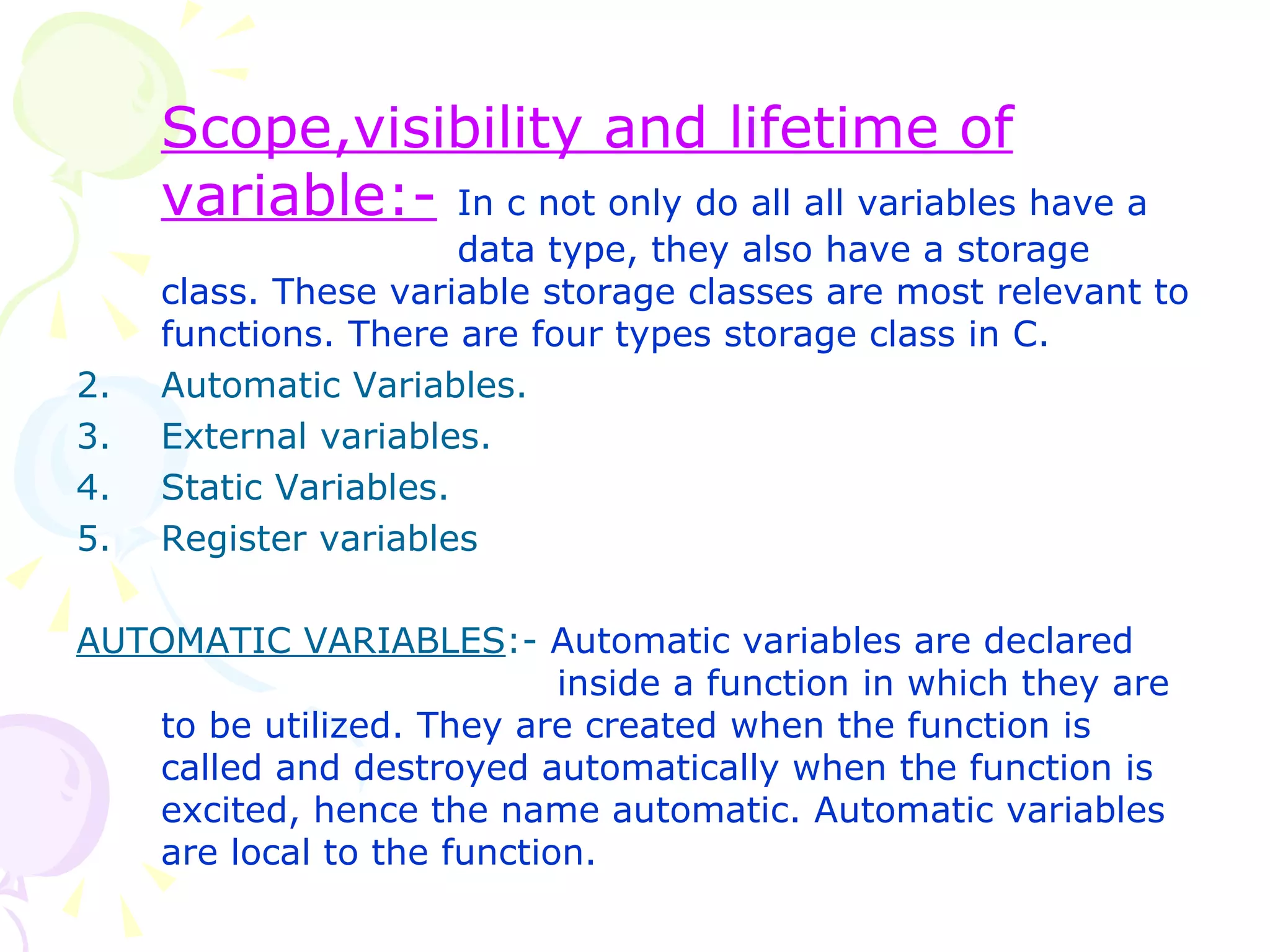 Scope,visibility and lifetime of variable:-   In c not only do all all variables have a  data type, they also have a storage class. These variable storage classes are most relevant to functions. There are four types storage class in C. Automatic Variables. External variables. Static Variables. Register variables AUTOMATIC VARIABLES :-  Automatic variables are declared    inside a function in which they are to be utilized. They are created when the function is called and destroyed automatically when the function is excited, hence the name automatic. Automatic variables are local to the function. 