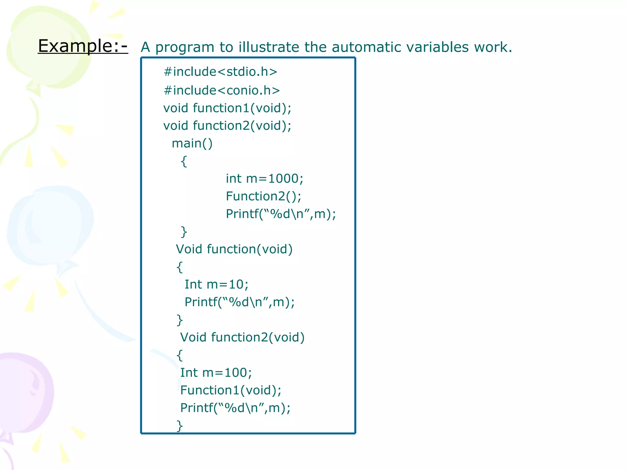 Example:-   A program to illustrate the automatic variables work. #include<stdio.h> #include<conio.h> void function1(void); void function2(void);   main()   { int m=1000; Function2(); Printf(“%d\n”,m);   }   Void function(void)   {   Int m=10;   Printf(“%d\n”,m);   }   Void function2(void)   {   Int m=100;   Function1(void);   Printf(“%d\n”,m);   } 