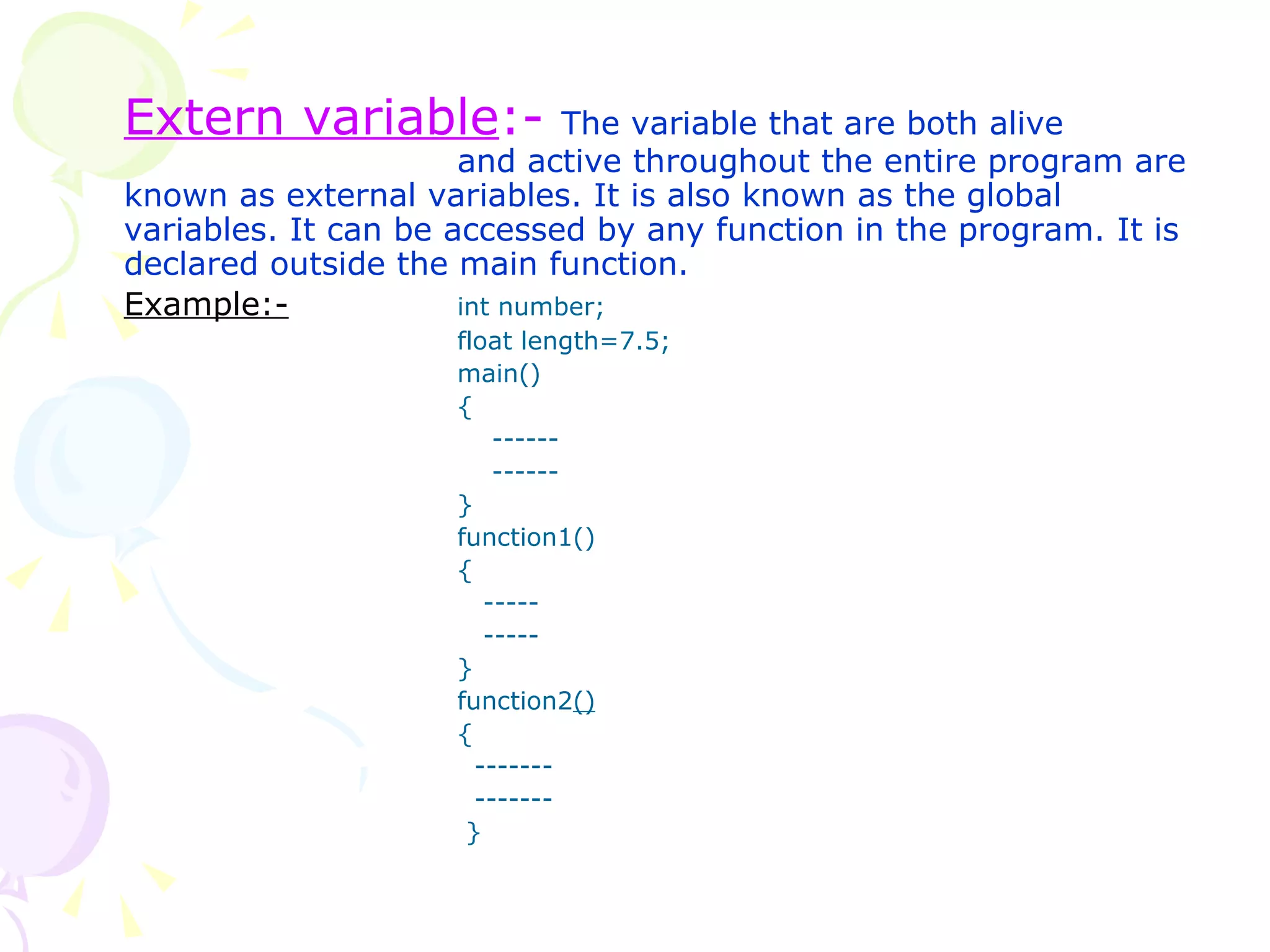 Extern variable :-   The variable that are both alive  and active throughout the entire program are known as external variables. It is also known as the global variables. It can be accessed by any function in the program. It is declared outside the main function. Example:-   int number; float length=7.5; main() {   ------   ------ } function1() {   -----   ----- } function2 () {   -------   -------   } 