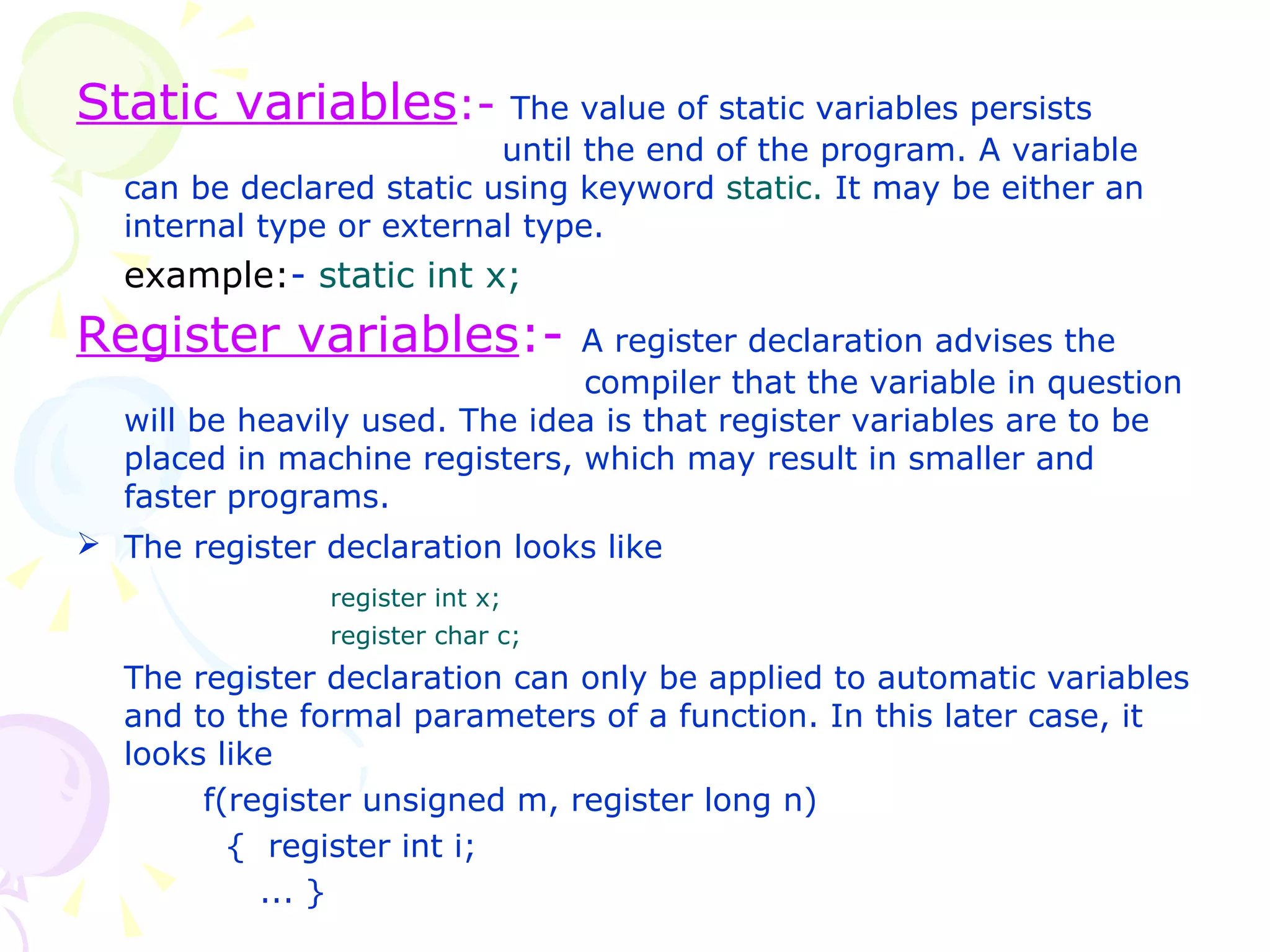 Static variables :-   The value of static variables persists    until the end of the program. A variable can be declared static using keyword  static.  It may be either an internal type or external type. example: -  static int x; Register variables :-   A register declaration advises the  compiler that the variable in question will be heavily used. The idea is that register variables are to be placed in machine registers, which may result in smaller and faster programs. The register declaration looks like   register int x; register char c; The register declaration can only be applied to automatic variables and to the formal parameters of a function. In this later case, it looks like f(register unsigned m, register long n)   {  register int i;    ... }   