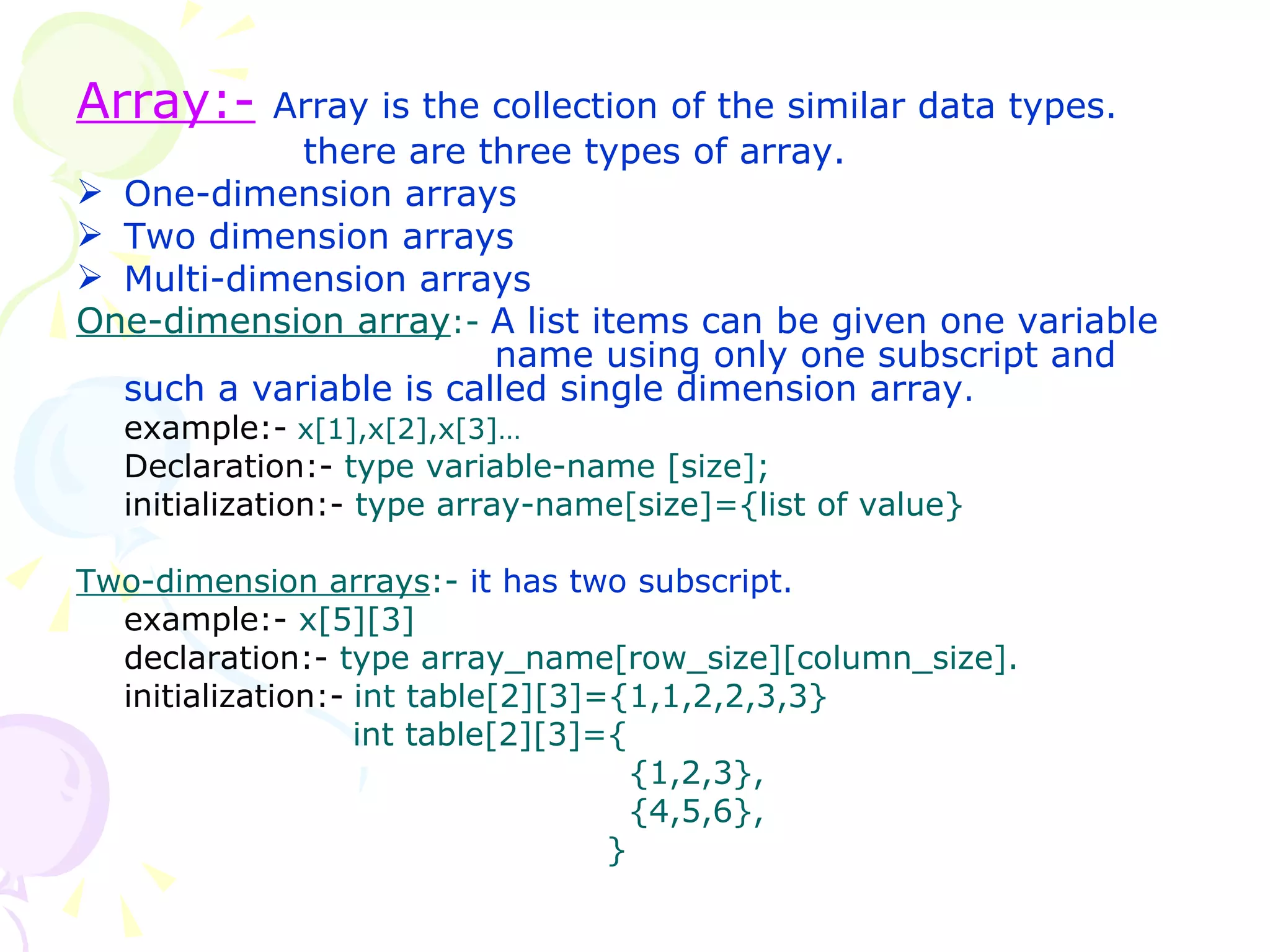 Array:-   Array is the collection of the similar data types.   there are three types of array. One-dimension arrays Two dimension arrays Multi-dimension arrays One-dimension array :-  A list items can be given one variable    name using only one subscript and such a variable is called single dimension array . example:-   x[1],x[2],x[3]… Declaration:-  type variable-name [size]; initialization:-  type array-name[size]={list of value} Two-dimension arrays :-  it has two subscript. example:-  x[5][3] declaration:-  type array_name[row_size][column_size]. initialization:-   int table[2][3]={1,1,2,2,3,3}     int table[2][3]={   {1,2,3},   {4,5,6},   } 