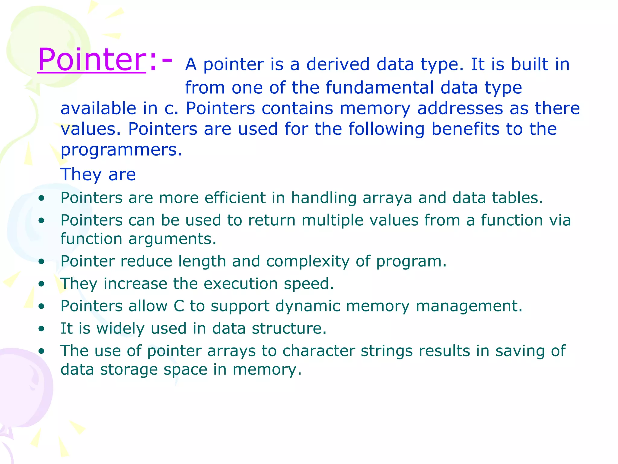 Pointer :-   A pointer is a derived data type. It is built in    from one of the fundamental data type available in c. Pointers contains memory addresses as there values. Pointers are used for the following benefits to the programmers.  They are Pointers are more efficient in handling arraya and data tables. Pointers can be used to return multiple values from a function via function arguments. Pointer reduce length and complexity of program. They increase the execution speed. Pointers allow C to support dynamic memory management. It is widely used in data structure. The use of pointer arrays to character strings results in saving of data storage space in memory. 
