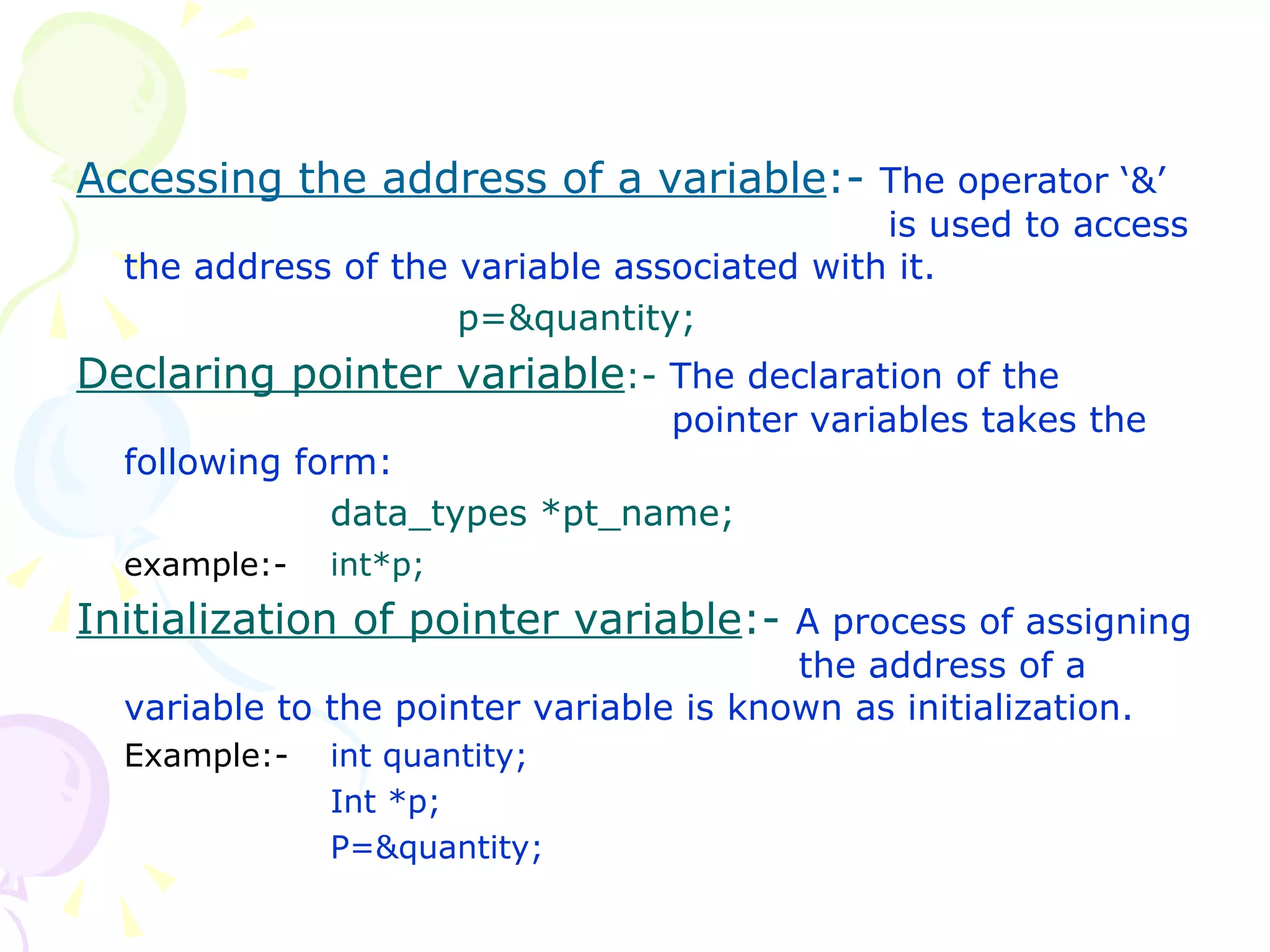 Accessing the address of a variable :-  The operator ‘&’    is used to access the address of the variable associated with it. p=&quantity; Declaring pointer variable :-  The declaration of the    pointer variables takes the following form: data_types *pt_name; example:- int*p; Initialization of pointer variable :-  A process of assigning    the address of a variable to the pointer variable is known as initialization. Example:-  int quantity; Int *p; P=&quantity; 